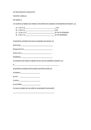 5º) ANO EXERCICIO AVALIATIVO
TEACHER: ISABELLA
MY NAME IS:
1º) ESCREVA O NOME DAS HORAS E DOS MINUTOS USANDOS OS NÚMEROS EM INGLÊS .2,0
A)
B)
C)
D)

2:25-IT IS_____________________________________P.M.
6:10-IT IS ___________________________________A.M.
12:44- IT IS __________________________________IN THE AFTERNOON.
4:30- IT IS___________________________________ IN THE MORNING.

2º)ESCREVA O NOME DOS DIAS DA SEMANA EM INGLÊS.3,0
A)domingo- _____________________________________.
B)segunda-feira__________________________________.
C)terça-feira____________________________________.
D)SÁBADO______________________________________.
3º) ESCREVA EM INGLÊS O NOME DO SEU DIA DA SEMANA FAVORITO.1,0
R:_____________________________________________________.
4º)ESCREVA O NOME DESTES MESES EM PORTUGUÊS.4,0
A) MARCH-_______________________
B) JULY- ________________________
C) APRIL-_________________________
D) OCTOBER-______________________
5º) DIGA O NOME DO SEU MÊS DE NASCIMENTO EM INGLÊS.
_________________________________________________.

 