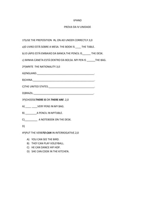 6ºANO
PROVA DA IV UNIDADE

1º)USE THE PREPOSITION IN, ON AD UNDER CORRECTLY.3,0
a)O LIVRO ESTÁ SOBRE A MESA. THE BOOK IS ____ THE TABLE.
b) O LÁPIS ESTÁ EMBAIXO DA BANCA.THE PENCIL IS______ THE DESK.
c) MINHA CANETA ESTÁ DENTRO DA BOLSA. MY PEN IS ______THE BAG.
2º)WRITE THE NATIONALITY.3,0
A)ENGLAND.________________________________________.
B)CHINA.___________________________________________.
C)THE UNITED STATES.________________________________.
D)BRAZIL.__________________________________________.
3º)CHOOSETHERE IS OR THERE ARE .2,0
A) ____ ____VERY PENS IN MY BAG.
B) ________A PENCIL IN MYTABLE.
C)_________ A NOTEBOOK ON THE DESK.
D)
4º)PUT THE VERBTO CAN IN INTERROGATIVE.2,0
A)
B)
C)
D)

YOU CAN SEE THE BIRD.
THEY CAN PLAY VOLEYBALL.
HE CAN DANCE HIP HOP.
SHE CAN COOK IN THE KITCHEN.

 