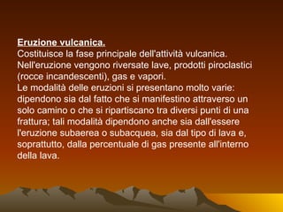 Eruzione vulcanica.
Costituisce la fase principale dell'attività vulcanica.
Nell'eruzione vengono riversate lave, prodotti piroclastici
(rocce incandescenti), gas e vapori.
Le modalità delle eruzioni si presentano molto varie:
dipendono sia dal fatto che si manifestino attraverso un
solo camino o che si ripartiscano tra diversi punti di una
frattura; tali modalità dipendono anche sia dall'essere
l'eruzione subaerea o subacquea, sia dal tipo di lava e,
soprattutto, dalla percentuale di gas presente all'interno
della lava.
 