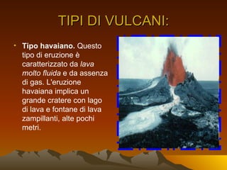TIPI DI VULCANI:
• Tipo havaiano. Questo
  tipo di eruzione è
  caratterizzato da lava
  molto fluida e da assenza
  di gas. L'eruzione
  havaiana implica un
  grande cratere con lago
  di lava e fontane di lava
  zampillanti, alte pochi
  metri.
 