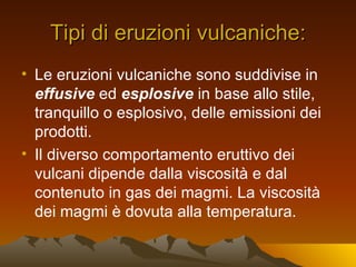 Tipi di eruzioni vulcaniche:
• Le eruzioni vulcaniche sono suddivise in
  effusive ed esplosive in base allo stile,
  tranquillo o esplosivo, delle emissioni dei
  prodotti.
• Il diverso comportamento eruttivo dei
  vulcani dipende dalla viscosità e dal
  contenuto in gas dei magmi. La viscosità
  dei magmi è dovuta alla temperatura.
 