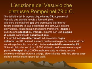 L’eruzione del Vesuvio che
    distrusse Pompei nel 79 d.C.
Sin dall'alba del 24 agosto di quell'anno 79, apparve sul
Vesuvio una grande nuvola a forma di pino.
Alle dieci del mattino i gas che premevano dall'interno
fecero esplodere la lava solidificata che ostruiva il cratere
del vulcano, riducendola in moltissimi frammenti, i lapilli, i
quali furono scagliati su Pompei, insieme con una pioggia
di cenere così fitta da oscurare il sole.
Fra terribili scosse di terremoto ed esalazioni di gas
velenosi, la città cessò di esistere quello stesso giorno, rimanendo per
secoli sepolta sotto uno strato di oltre sei metri di cenere e lapilli.
Si è calcolato che sui circa 10.000 abitanti che doveva avere in quel
periodo Pompei, circa 2.000 sarebbero state le vittime, alcune
avvelenate dai gas durante la fuga, altre stritolate nelle loro stesse case
dai tetti crollati sotto il peso dei lapilli.
 
