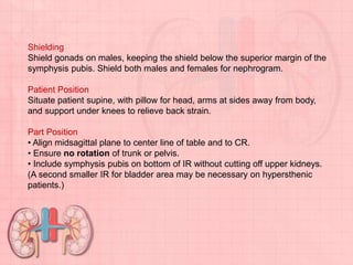 Shielding
Shield gonads on males, keeping the shield below the superior margin of the
symphysis pubis. Shield both males and females for nephrogram.
Patient Position
Situate patient supine, with pillow for head, arms at sides away from body,
and support under knees to relieve back strain.
Part Position
• Align midsagittal plane to center line of table and to CR.
• Ensure no rotation of trunk or pelvis.
• Include symphysis pubis on bottom of IR without cutting off upper kidneys.
(A second smaller IR for bladder area may be necessary on hypersthenic
patients.)
 