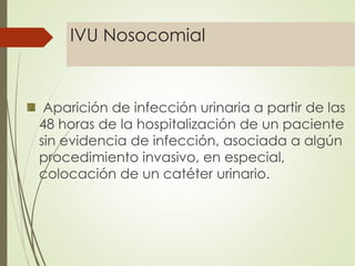 IVU Nosocomial
Aparición de infección urinaria a partir de las
48 horas de la hospitalización de un paciente
sin evidencia de infección, asociada a algún
procedimiento invasivo, en especial,
colocación de un catéter urinario.
 