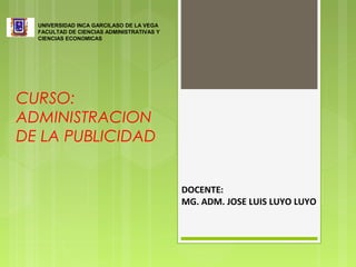 CURSO:
ADMINISTRACION
DE LA PUBLICIDAD
UNIVERSIDAD INCA GARCILASO DE LA VEGA
FACULTAD DE CIENCIAS ADMINISTRATIVAS Y
CIENCIAS ECONÓMICAS
DOCENTE:
MG. ADM. JOSE LUIS LUYO LUYO
 