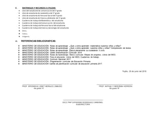 V. MATERIALES Y RECURSOS A UTILIZAR:
 Libro del estudiante de comunicación del 5°grado
 Libro de estudiante de matemática del 5° grado
 Libro de estudiante de Personal Social del 5°grado
 Libro de estudiante de Ciencia y Ambiente del 5° grado
 Cuaderno de trabajo deMatemática del estudiante.
 Cuaderno de trabajo deComunicación del estudiante.
 Cuaderno de trabajo dePersonal Social del estudiante.
 Cuaderno de trabajo deCiencia y tecnología del estudiante.
 Biblia.
 Videos.
 Imágenes.
VI. REFERENCIAS BIBLIOGRAFICAS:
 MINISTERIO DE EDUCACIÓN. Rutas de aprendizaje: ¿Qué y cómo aprenden matemática nuestros niños y niñas?
 MINISTERIO DE EDUCACIÓN. Rutas de aprendizaje: ¿Qué y cómo aprenden nuestros niños y niñas? Comprensión de textos.
 MINISTERIO DE EDUCACIÓN. Rutas de aprendizaje: Ejerce plenamente su ciudadanía V ciclo.
 MINISTERIO DE EDUCACIÓN. Cartel Diversificación Curricular 2015
 MINISTERIO DE EDUCACIÓN. Rutas de Aprendizaje, Marco curricular, Mapas de progreso, Libros del MED.
 MINISTERIO DE EDUCACIÓN. Para el educando: Libros del MED, Cuadernos de trabajo.
 MINISTERIO DE EDUCACIÓN. Currículo Nacional 2017
 MINISTERIO DE EDUCACIÓN. Programación curricular de Educación Primaria.
 MINISTERIO DE EDUCACIÓN Cartilla de planificación curricular de educación primaria.2017.
Trujillo, 25 de junio del 2018
PROF. VERONIKHA LISBET MORALES ZAMUDIO PROF. NATHALY FARROÑAN HERRERA
5to grado “A” 5to grado “B”
EECC PNP CATHERINE RODRIGUEZ CARBONEL
SUBDIRECTORA
 