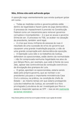 Não, Dilma não está sofrendo golpe
A oposição nega veementemente que exista qualquer golpe
em curso.
 Todas as medidas contra o governo petista estão
dentro da legalidade e fazem parte do jogo democrático.
O processo de impeachment é previsto na Constituição
Federal como um mecanismo para remover governos
corruptos e incompetentes – é o que se acusa o governo
Dilma de ser. O processo no TSE, se acabar na cassação
da presidente, também será legal.
 A crise que levou milhares de pessoas às ruas é
resultado de uma sucessão de erros do governo que
causaram uma grande insatisfação popular, e não de
uma grande conspiração anti-democrática da oposição.
 A Operação Lava Jato e os trabalhos da Justiça,
defendem os oposicionistas, estão dentro da normalidade
– não foi comprovada nenhuma ilegalidade nos atos do
juiz Sérgio Moro, por exemplo, que está à frente da Lava
Jato, apesar das controvérsias da condução coercitiva e
da divulgação dos grampos de Lula.
 O golpe, apontam os oposicionistas, estaria sendo
dado pelo próprio governo, que ao nomear o ex-
presidente Lula para o importante ministério da Casa
Civil o colocou, na prática, na condição de chefe de
Estado – ao mesmo tempo em que estaria protegendo
Lula dos trabalhos da Justiça, ao concedê-lo o foro
privilegiado (Lula deixa de ser investigado por Moro e
passa a responder apenas ao STF – isso se ele realmente
se tornar ministro).
http://www.politize.com.br/nao-vai-ter-golpe-entenda-o-que-e-golpe-de-estado/
 