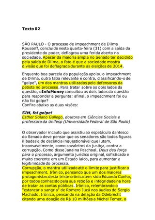 Texto 02
SÃO PAULO - O processo de impeachment de Dilma
Rousseff, concluído nesta quarta-feira (31) com a saída da
presidente do poder, deflagrou uma ferida aberta na
sociedade. Apesar da maioria ampla no Senado ter decidido
pela saída de Dilma, o fato é que a sociedade mostra
divisão que foi deflagrada durante as eleições de 2014.
Enquanto boa parcela da população apoiou o impeachment
de Dilma, outra fatia relevante é contra, classificando-o de
"golpe", um dos mantras utilizados pelo defensores da
petista no processo. Para tratar sobre os dois lados da
questão, oInfoMoney consultou os dois lados da questão
para responder a pergunta: afinal, o impeachment foi ou
não foi golpe?
Confira abaixo as duas visões:
SIM, foi golpe!
Esther Solano Gallego, doutora em Ciências Sociais e
professora da Unifesp (Universidade Federal de São Paulo)
O observador incauto que assistiu ao espetáculo dantesco
do Senado deve pensar que os senadores são todos figuras
ilibadas e de decência inquestionável que lutam,
incansavelmente, como cavaleiros da justiça, contra a
corrupção. Como disse Janaina Paschoal, Deus deu força
para o processo, argumento jurídico original, sofisticado e
muito coerente em um Estado laico, para aumentar a
legitimidade do processo.
Corrupção, o mantra utilizado até o limite para justificar o
impeachment. Irônico, pensando que um dos maiores
protagonistas desta triste crônica tem sido Eduardo Cunha,
por todos conhecido pela sua retidão e integridade na hora
de tratar as contas públicas. Irônico, relembrando o
"estancar a sangria" de Romero Jucá nos áudios de Sergio
Machado. Irônico, pensando na delação da Odebrecht
citando uma doação de R$ 10 milhões a Michel Temer, o
 