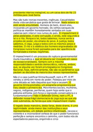 presidente interino inelegível, ou um caixa dois de R$ 23
milhões para José Serra.
Mas são tudo ironias inocentes, ingênuas. Casualidades
desta vida sarcástica que gosta de brincar. Nada estava ou
está sendo arquitetado. Homens de bem, dizem eles,
invocando um governo honrado. Os velhos caciques da
política se mantêm honestamente sentados em suas
cadeiras sem intervir nos rumos do país. O impeachment é
pelas pedaladas, é pela corrupção, e ainda, está seguindo a
lei e o rito. Porque a lei, todos sabemos, nunca serve a
projetos de poder, ela emana do povo. A justiça, todos
sabemos, é cega, julga a todos com os mesmos pesos e
medidas. O rito e a estética dos homens engravatados do
Congresso nunca foram pensados para dar aparência de
formalidade a tramas ilegítimas.
O impeachment é um processo de ruptura governamental
muito traumático e que só deveria ser invocado em casos
de excepcionalidades. Sempre com a máxima
responsabilidade e sentido democrático, valores, ambos,
que, se alguma vez foram privilegiados no Congresso
Nacional, hoje, definitivamente, não são os parâmetros que
pautam as decisões da maioria dos nossos representantes.
Não é o caso justificar Dilma Rousseff, nem o PT. O PT
vendeu a alma em nome do poder. Festejou por mais de
uma década ao lado daqueles que hoje o acusam. O
governo Dilma prometeu um programa progressista que
traiu desde o primeiro dia. Movimentos sociais, mulheres,
negros, indígenas, periferias, quem hoje sente que o
petismo enfrenta com força a regressão conservadora e o
fundamentalismo? Não é defender Dilma, nem o PT, é
defender nossa frágil democracia do jogo sujo ao que ela
está submetida, da ferida que este impeachment impõe.
O legado desta manobra, desta farsa, deste drama, é uma
legitimidade ainda menor das instituições e seus
representantes, um debate político infantilizado, raivoso e
violento e a inconsolável certeza de que o poder funciona à
perfeição e sempre encontra o caminho, com todos nós de
espectadores passivos, engolindo o circo
 