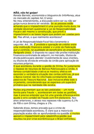 NÃO, não foi golpe!
Renata Barreto, economista e blogueira do InfoMoney, atua
no mercado de capitais há 13 anos
No meu entendimento, a discussão sobre ser ou não ser
golpe nunca deveria ter existido. Se as pessoas estão
achando que o impeachment é uma punição muito dura, na
verdade deveriam questionar a Lei de Responsabilidade
Fiscal e até mesmo a constituição, que prevê o
impeachment e as bases legais que podem ser usadas para
tal. Mas afinal, o que realmente aconteceu?
A Lei de Responsabilidade fiscal fala claramente o
seguinte: Art. 36. É proibida a operação de crédito entre
uma instituição financeira estatal e o ente da Federação
que a controle, na qualidade de beneficiário do empréstimo.
Parágrafo único. O disposto no caput não proíbe instituição
financeira controlada de adquirir, no mercado, títulos da
dívida pública para atender investimento de seus clientes,
ou títulos da dívida de emissão da União para aplicação de
recursos próprios.
O que aconteceu durante a gestão de Dilma, foi justamente
o repasse de recursos de Bancos Públicos para a União. A
famosa contabilidade criativa se mostrou efetiva em
esconder a verdadeira situação das contas públicas, já que
o Banco Central não foi informado corretamente dos
passivos do Tesouro Nacional. Isso inclusive afeta todo o
orçamento, considerando que se esperava um superávit
primário que na realidade não existia.
Muitos argumentam que as tais pedaladas – um nome
bonito para fraude –, aconteceram em todas as gestões,
mas é preciso entender que há uma grande diferença entre
ajuste e erro contábil de fraude com fim eleitoreiro. Nos
anos anteriores, o atraso nos repasses não superou 0,1%
do PIB e com Dilma, chegou a 1%.
Sabendo disso, temos provado que o crime de
responsabilidade aconteceu. É claro que a maioria da
população acaba não se aprofundando na questão e muitos
apoiam o impeachment pela catastrófica gestão que
resultou na pior crise econômica que o Brasil enfrentou.
 