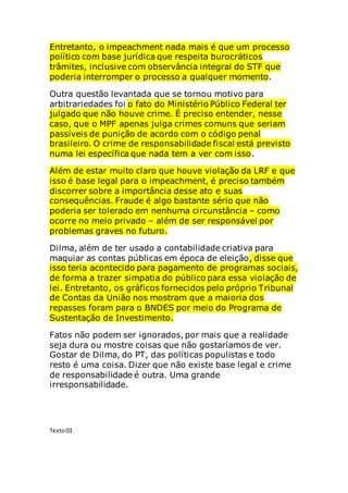 Entretanto, o impeachment nada mais é que um processo
político com base jurídica que respeita burocráticos
trâmites, inclusive com observância integral do STF que
poderia interromper o processo a qualquer momento.
Outra questão levantada que se tornou motivo para
arbitrariedades foi o fato do Ministério Público Federal ter
julgado que não houve crime. É preciso entender, nesse
caso, que o MPF apenas julga crimes comuns que seriam
passíveis de punição de acordo com o código penal
brasileiro. O crime de responsabilidade fiscal está previsto
numa lei específica que nada tem a ver com isso.
Além de estar muito claro que houve violação da LRF e que
isso é base legal para o impeachment, é preciso também
discorrer sobre a importância desse ato e suas
consequências. Fraude é algo bastante sério que não
poderia ser tolerado em nenhuma circunstância – como
ocorre no meio privado – além de ser responsável por
problemas graves no futuro.
Dilma, além de ter usado a contabilidade criativa para
maquiar as contas públicas em época de eleição, disse que
isso teria acontecido para pagamento de programas sociais,
de forma a trazer simpatia do público para essa violação de
lei. Entretanto, os gráficos fornecidos pelo próprio Tribunal
de Contas da União nos mostram que a maioria dos
repasses foram para o BNDES por meio do Programa de
Sustentação de Investimento.
Fatos não podem ser ignorados, por mais que a realidade
seja dura ou mostre coisas que não gostaríamos de ver.
Gostar de Dilma, do PT, das políticas populistas e todo
resto é uma coisa. Dizer que não existe base legal e crime
de responsabilidade é outra. Uma grande
irresponsabilidade.
Texto03
 