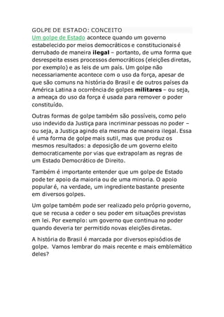 GOLPE DE ESTADO: CONCEITO
Um golpe de Estado acontece quando um governo
estabelecido por meios democráticos e constitucionais é
derrubado de maneira ilegal – portanto, de uma forma que
desrespeita esses processos democráticos (eleições diretas,
por exemplo) e as leis de um país. Um golpe não
necessariamente acontece com o uso da força, apesar de
que são comuns na história do Brasil e de outros países da
América Latina a ocorrência de golpes militares – ou seja,
a ameaça do uso da força é usada para remover o poder
constituído.
Outras formas de golpe também são possíveis, como pelo
uso indevido da Justiça para incriminar pessoas no poder –
ou seja, a Justiça agindo ela mesma de maneira ilegal. Essa
é uma forma de golpe mais sutil, mas que produz os
mesmos resultados: a deposição de um governo eleito
democraticamente por vias que extrapolam as regras de
um Estado Democrático de Direito.
Também é importante entender que um golpe de Estado
pode ter apoio da maioria ou de uma minoria. O apoio
popular é, na verdade, um ingrediente bastante presente
em diversos golpes.
Um golpe também pode ser realizado pelo próprio governo,
que se recusa a ceder o seu poder em situações previstas
em lei. Por exemplo: um governo que continua no poder
quando deveria ter permitido novas eleições diretas.
A história do Brasil é marcada por diversos episódios de
golpe. Vamos lembrar do mais recente e mais emblemático
deles?
 