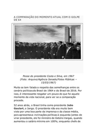 A COMPARAÇÃO DO MOMENTO ATUAL COM O GOLPE
DE 64
Posse do presidente Costa e Silva, em 1967
(Foto: Arquivo/Agência Senado/Fotos Públicas –
15/03/1967)
Muito se tem falado a respeito das semelhanças entre os
cenário políticos do Brasil de 1964 e do Brasil de 2016. Por
isso, é interessante resgatar um pouco do que foi aquele
momento da vida nacional, para ver se a comparação
procede.
52 anos atrás, o Brasil tinha como presidente João
Goulart, o Jango. O presidente não era muito bem
visto por uma boa parte da imprensa e da classe média,
pois apresentava inclinações políticas à esquerda (antes de
virar presidente, ele foi ministro de Getúlio Vargas, quando
aumentou o salário mínimo em 100%; enquanto chefe de
 