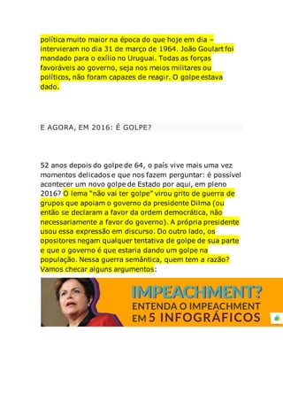 política muito maior na época do que hoje em dia –
intervieram no dia 31 de março de 1964. João Goulart foi
mandado para o exílio no Uruguai. Todas as forças
favoráveis ao governo, seja nos meios militares ou
políticos, não foram capazes de reagir. O golpe estava
dado.
E AGORA, EM 2016: É GOLPE?
52 anos depois do golpe de 64, o país vive mais uma vez
momentos delicados e que nos fazem perguntar: é possível
acontecer um novo golpe de Estado por aqui, em pleno
2016? O lema “não vai ter golpe” virou grito de guerra de
grupos que apoiam o governo da presidente Dilma (ou
então se declaram a favor da ordem democrática, não
necessariamente a favor do governo). A própria presidente
usou essa expressão em discurso. Do outro lado, os
opositores negam qualquer tentativa de golpe de sua parte
e que o governo é que estaria dando um golpe na
população. Nessa guerra semântica, quem tem a razão?
Vamos checar alguns argumentos:
 