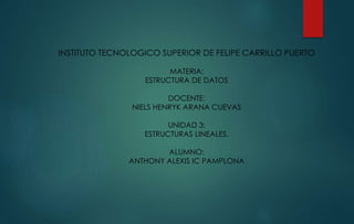 INSTITUTO TECNOLOGICO SUPERIOR DE FELIPE CARRILLO PUERTO 
MATERIA: 
ESTRUCTURA DE DATOS 
DOCENTE: 
NIELS HENRYK ARANA CUEVAS 
UNIDAD 3: 
ESTRUCTURAS LINEALES. 
ALUMNO: 
ANTHONY ALEXIS IC PAMPLONA 
 