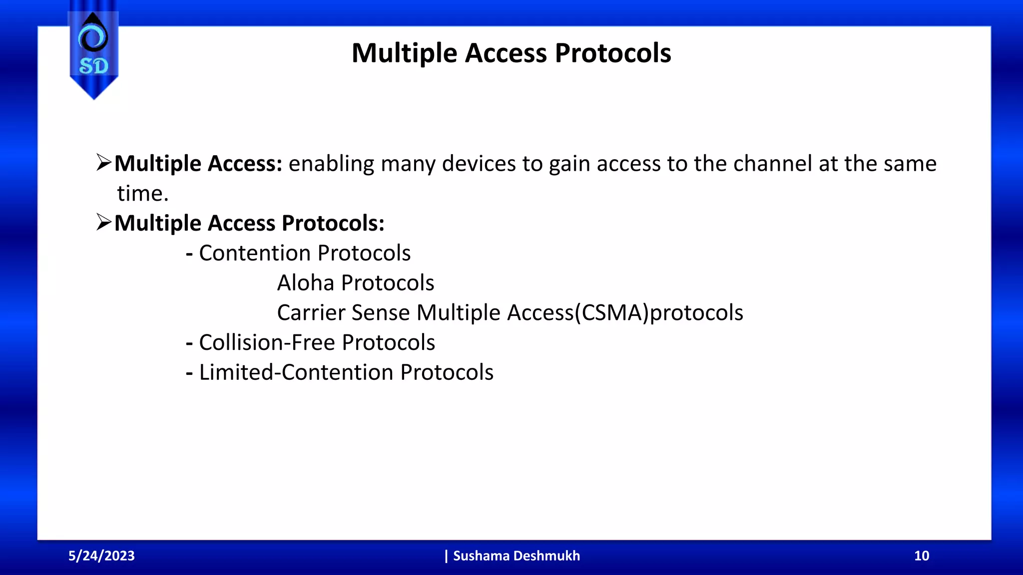 Multiple Access Protocols
5/24/2023 | Sushama Deshmukh 10
Multiple Access: enabling many devices to gain access to the channel at the same
time.
Multiple Access Protocols:
- Contention Protocols
Aloha Protocols
Carrier Sense Multiple Access(CSMA)protocols
- Collision-Free Protocols
- Limited-Contention Protocols
 
