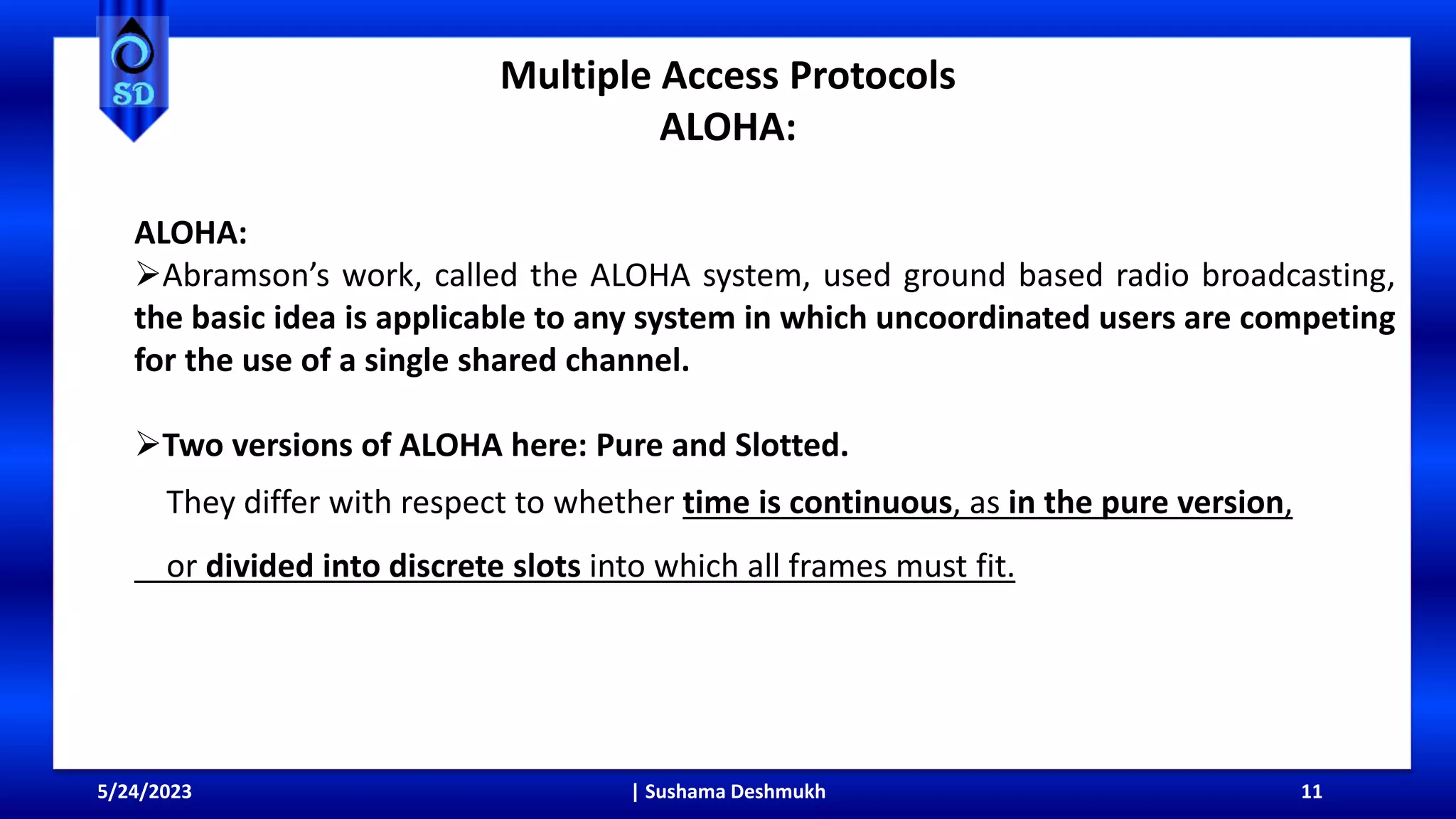 Multiple Access Protocols
ALOHA:
5/24/2023 | Sushama Deshmukh 11
ALOHA:
Abramson’s work, called the ALOHA system, used ground based radio broadcasting,
the basic idea is applicable to any system in which uncoordinated users are competing
for the use of a single shared channel.
Two versions of ALOHA here: Pure and Slotted.
They differ with respect to whether time is continuous, as in the pure version,
or divided into discrete slots into which all frames must fit.
 