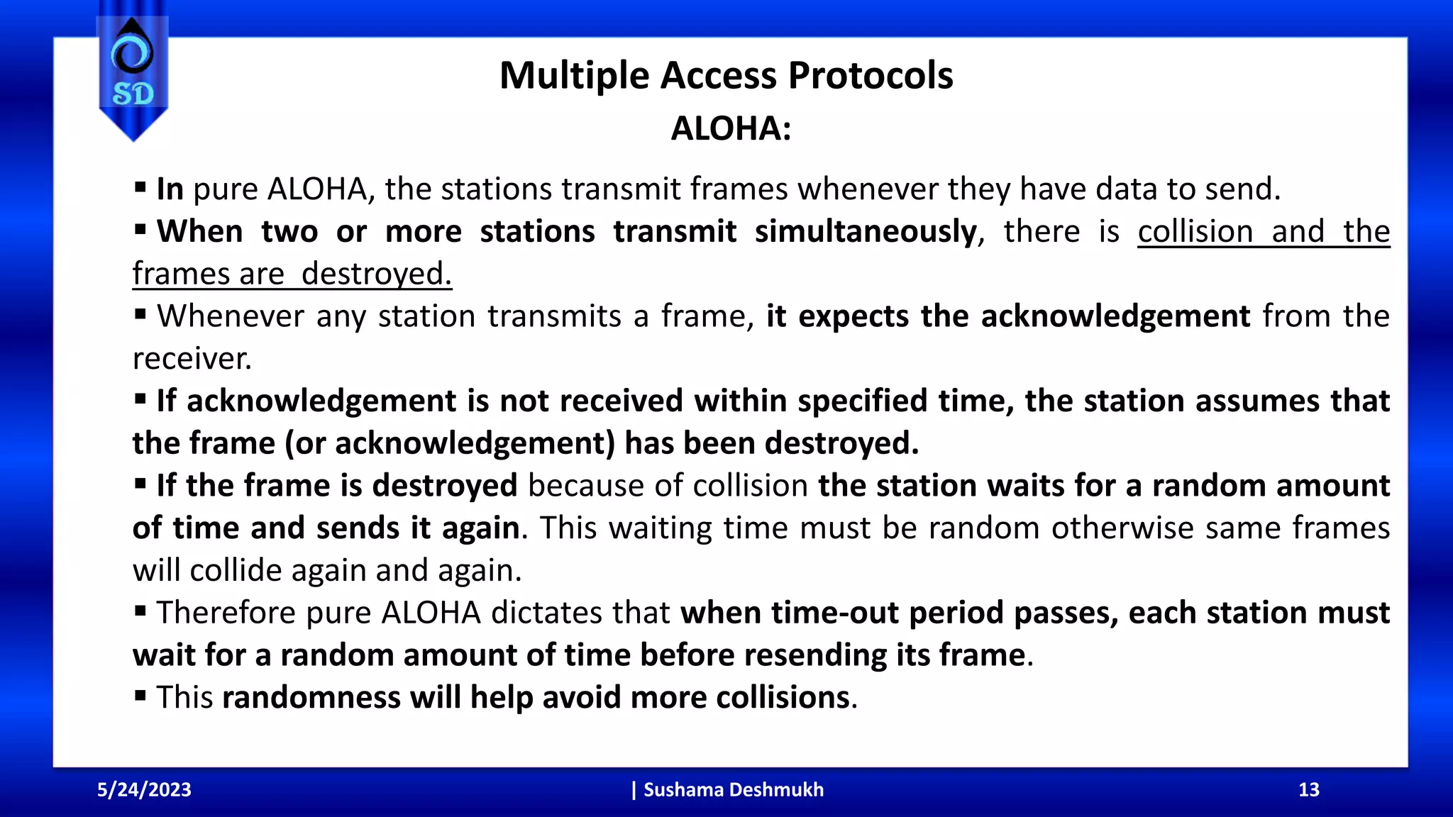 Multiple Access Protocols
ALOHA:
5/24/2023 | Sushama Deshmukh 13
 In pure ALOHA, the stations transmit frames whenever they have data to send.
 When two or more stations transmit simultaneously, there is collision and the
frames are destroyed.
 Whenever any station transmits a frame, it expects the acknowledgement from the
receiver.
 If acknowledgement is not received within specified time, the station assumes that
the frame (or acknowledgement) has been destroyed.
 If the frame is destroyed because of collision the station waits for a random amount
of time and sends it again. This waiting time must be random otherwise same frames
will collide again and again.
 Therefore pure ALOHA dictates that when time-out period passes, each station must
wait for a random amount of time before resending its frame.
 This randomness will help avoid more collisions.
 
