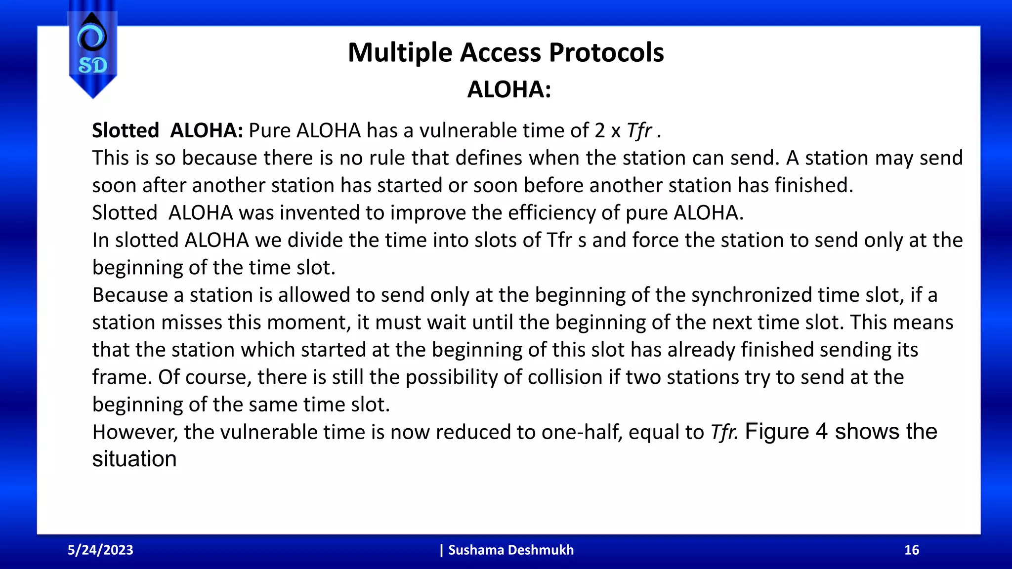 Multiple Access Protocols
ALOHA:
5/24/2023 | Sushama Deshmukh 16
Slotted ALOHA: Pure ALOHA has a vulnerable time of 2 x Tfr .
This is so because there is no rule that defines when the station can send. A station may send
soon after another station has started or soon before another station has finished.
Slotted ALOHA was invented to improve the efficiency of pure ALOHA.
In slotted ALOHA we divide the time into slots of Tfr s and force the station to send only at the
beginning of the time slot.
Because a station is allowed to send only at the beginning of the synchronized time slot, if a
station misses this moment, it must wait until the beginning of the next time slot. This means
that the station which started at the beginning of this slot has already finished sending its
frame. Of course, there is still the possibility of collision if two stations try to send at the
beginning of the same time slot.
However, the vulnerable time is now reduced to one-half, equal to Tfr. Figure 4 shows the
situation
 