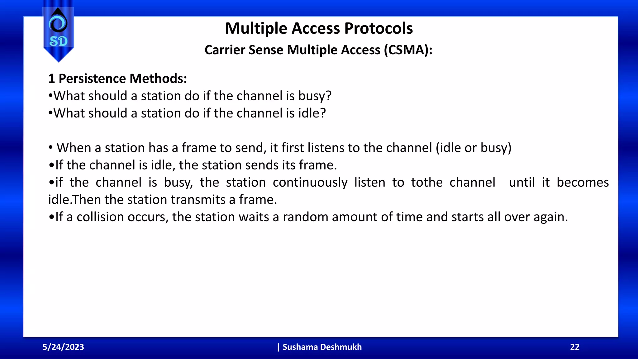 Multiple Access Protocols
5/24/2023 | Sushama Deshmukh 22
Carrier Sense Multiple Access (CSMA):
1 Persistence Methods:
•What should a station do if the channel is busy?
•What should a station do if the channel is idle?
• When a station has a frame to send, it first listens to the channel (idle or busy)
•If the channel is idle, the station sends its frame.
•if the channel is busy, the station continuously listen to tothe channel until it becomes
idle.Then the station transmits a frame.
•If a collision occurs, the station waits a random amount of time and starts all over again.
 