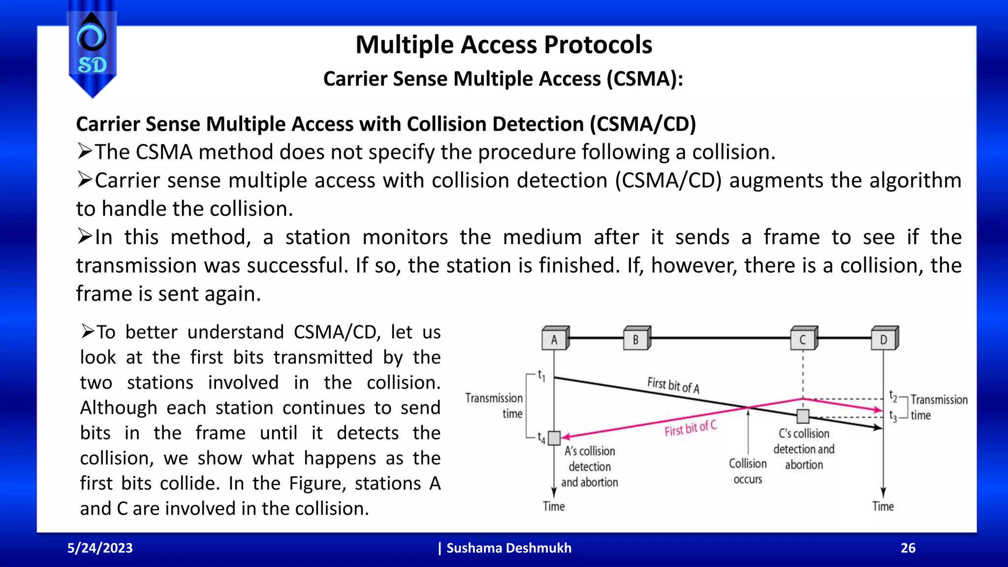 Multiple Access Protocols
5/24/2023 | Sushama Deshmukh 26
Carrier Sense Multiple Access (CSMA):
Carrier Sense Multiple Access with Collision Detection (CSMA/CD)
The CSMA method does not specify the procedure following a collision.
Carrier sense multiple access with collision detection (CSMA/CD) augments the algorithm
to handle the collision.
In this method, a station monitors the medium after it sends a frame to see if the
transmission was successful. If so, the station is finished. If, however, there is a collision, the
frame is sent again.
To better understand CSMA/CD, let us
look at the first bits transmitted by the
two stations involved in the collision.
Although each station continues to send
bits in the frame until it detects the
collision, we show what happens as the
first bits collide. In the Figure, stations A
and C are involved in the collision.
 