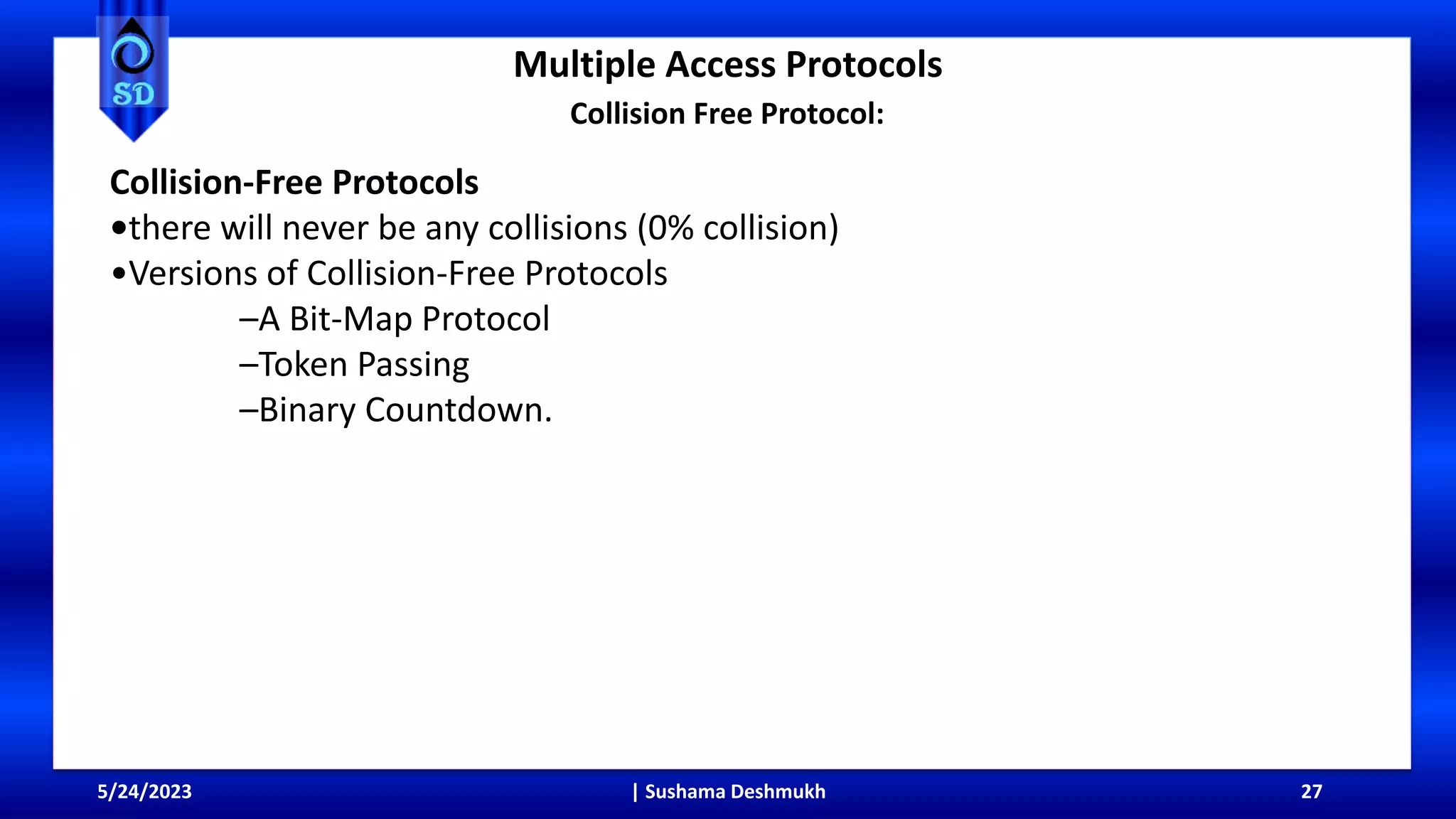 Multiple Access Protocols
5/24/2023 | Sushama Deshmukh 27
Collision Free Protocol:
Collision-Free Protocols
•there will never be any collisions (0% collision)
•Versions of Collision-Free Protocols
–A Bit-Map Protocol
–Token Passing
–Binary Countdown.
 