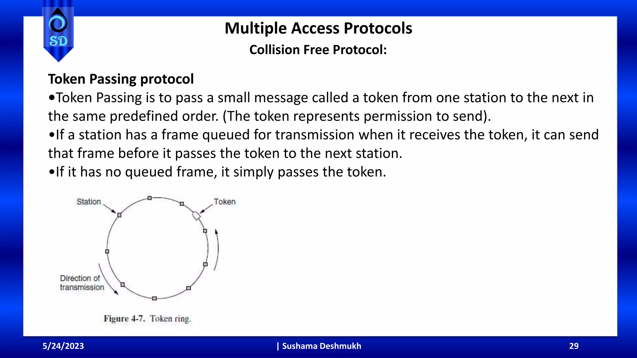 Multiple Access Protocols
5/24/2023 | Sushama Deshmukh 29
Collision Free Protocol:
Token Passing protocol
•Token Passing is to pass a small message called a token from one station to the next in
the same predefined order. (The token represents permission to send).
•If a station has a frame queued for transmission when it receives the token, it can send
that frame before it passes the token to the next station.
•If it has no queued frame, it simply passes the token.
 