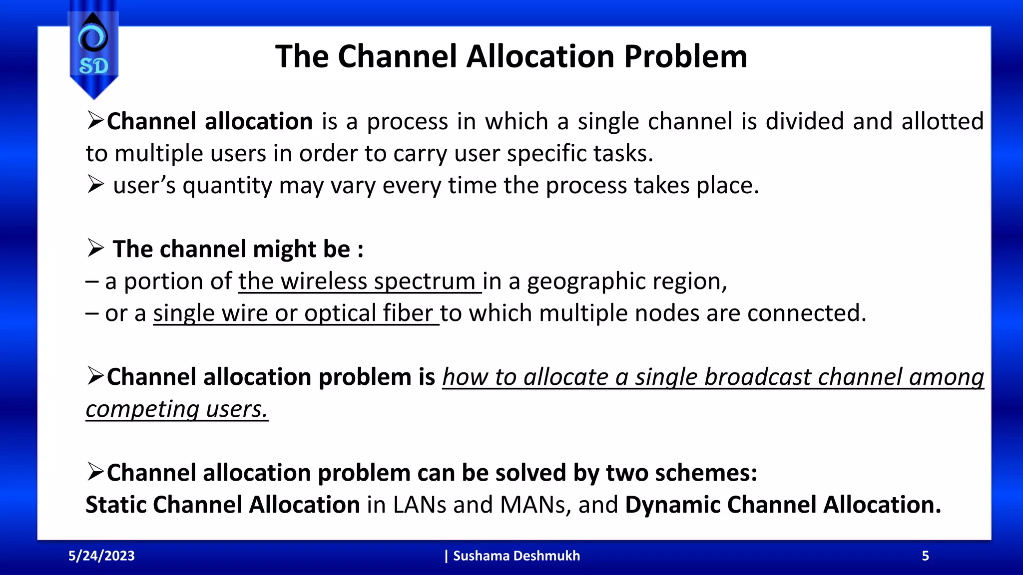 The Channel Allocation Problem
5/24/2023 | Sushama Deshmukh 5
Channel allocation is a process in which a single channel is divided and allotted
to multiple users in order to carry user specific tasks.
 user’s quantity may vary every time the process takes place.
 The channel might be :
– a portion of the wireless spectrum in a geographic region,
– or a single wire or optical fiber to which multiple nodes are connected.
Channel allocation problem is how to allocate a single broadcast channel among
competing users.
Channel allocation problem can be solved by two schemes:
Static Channel Allocation in LANs and MANs, and Dynamic Channel Allocation.
 