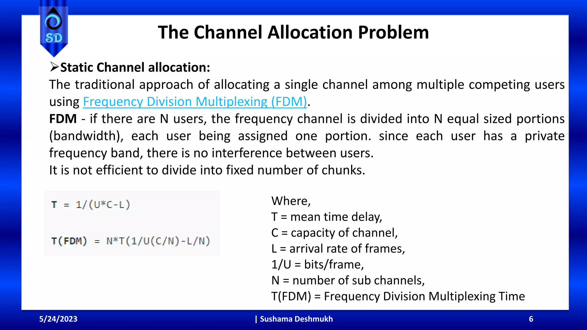 The Channel Allocation Problem
5/24/2023 | Sushama Deshmukh 6
Static Channel allocation:
The traditional approach of allocating a single channel among multiple competing users
using Frequency Division Multiplexing (FDM).
FDM - if there are N users, the frequency channel is divided into N equal sized portions
(bandwidth), each user being assigned one portion. since each user has a private
frequency band, there is no interference between users.
It is not efficient to divide into fixed number of chunks.
Where,
T = mean time delay,
C = capacity of channel,
L = arrival rate of frames,
1/U = bits/frame,
N = number of sub channels,
T(FDM) = Frequency Division Multiplexing Time
 