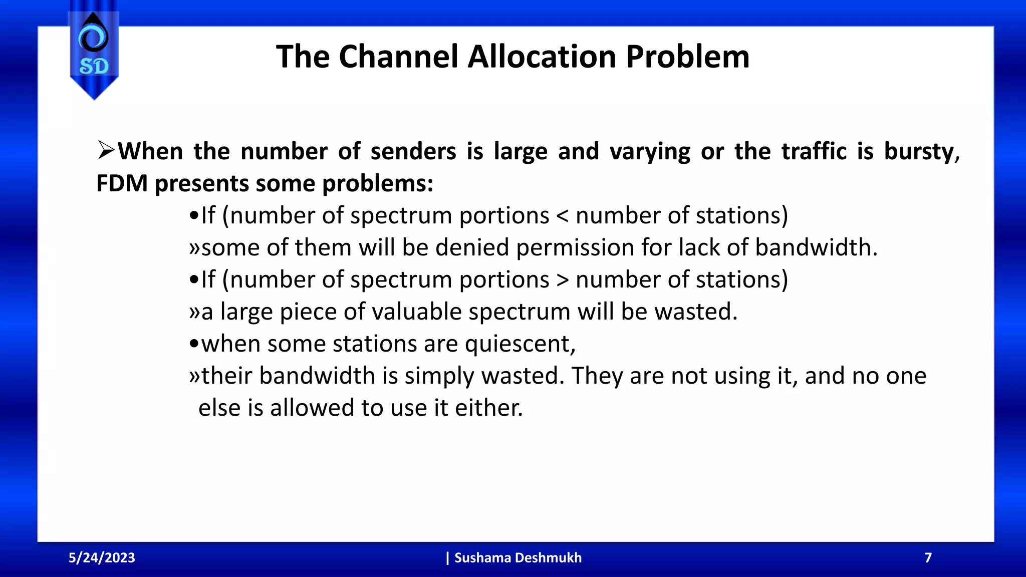 The Channel Allocation Problem
5/24/2023 | Sushama Deshmukh 7
When the number of senders is large and varying or the traffic is bursty,
FDM presents some problems:
•If (number of spectrum portions < number of stations)
»some of them will be denied permission for lack of bandwidth.
•If (number of spectrum portions > number of stations)
»a large piece of valuable spectrum will be wasted.
•when some stations are quiescent,
»their bandwidth is simply wasted. They are not using it, and no one
else is allowed to use it either.
 