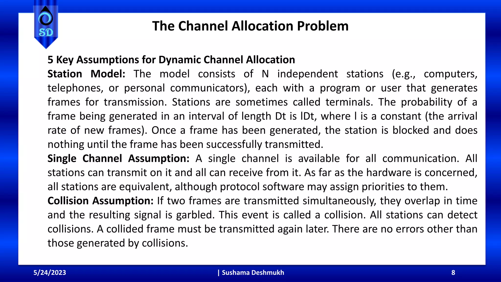 The Channel Allocation Problem
5/24/2023 | Sushama Deshmukh 8
5 Key Assumptions for Dynamic Channel Allocation
Station Model: The model consists of N independent stations (e.g., computers,
telephones, or personal communicators), each with a program or user that generates
frames for transmission. Stations are sometimes called terminals. The probability of a
frame being generated in an interval of length Dt is lDt, where l is a constant (the arrival
rate of new frames). Once a frame has been generated, the station is blocked and does
nothing until the frame has been successfully transmitted.
Single Channel Assumption: A single channel is available for all communication. All
stations can transmit on it and all can receive from it. As far as the hardware is concerned,
all stations are equivalent, although protocol software may assign priorities to them.
Collision Assumption: If two frames are transmitted simultaneously, they overlap in time
and the resulting signal is garbled. This event is called a collision. All stations can detect
collisions. A collided frame must be transmitted again later. There are no errors other than
those generated by collisions.
 