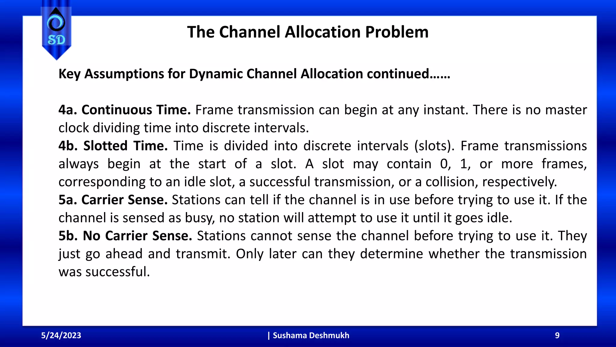 The Channel Allocation Problem
5/24/2023 | Sushama Deshmukh 9
Key Assumptions for Dynamic Channel Allocation continued……
4a. Continuous Time. Frame transmission can begin at any instant. There is no master
clock dividing time into discrete intervals.
4b. Slotted Time. Time is divided into discrete intervals (slots). Frame transmissions
always begin at the start of a slot. A slot may contain 0, 1, or more frames,
corresponding to an idle slot, a successful transmission, or a collision, respectively.
5a. Carrier Sense. Stations can tell if the channel is in use before trying to use it. If the
channel is sensed as busy, no station will attempt to use it until it goes idle.
5b. No Carrier Sense. Stations cannot sense the channel before trying to use it. They
just go ahead and transmit. Only later can they determine whether the transmission
was successful.
 