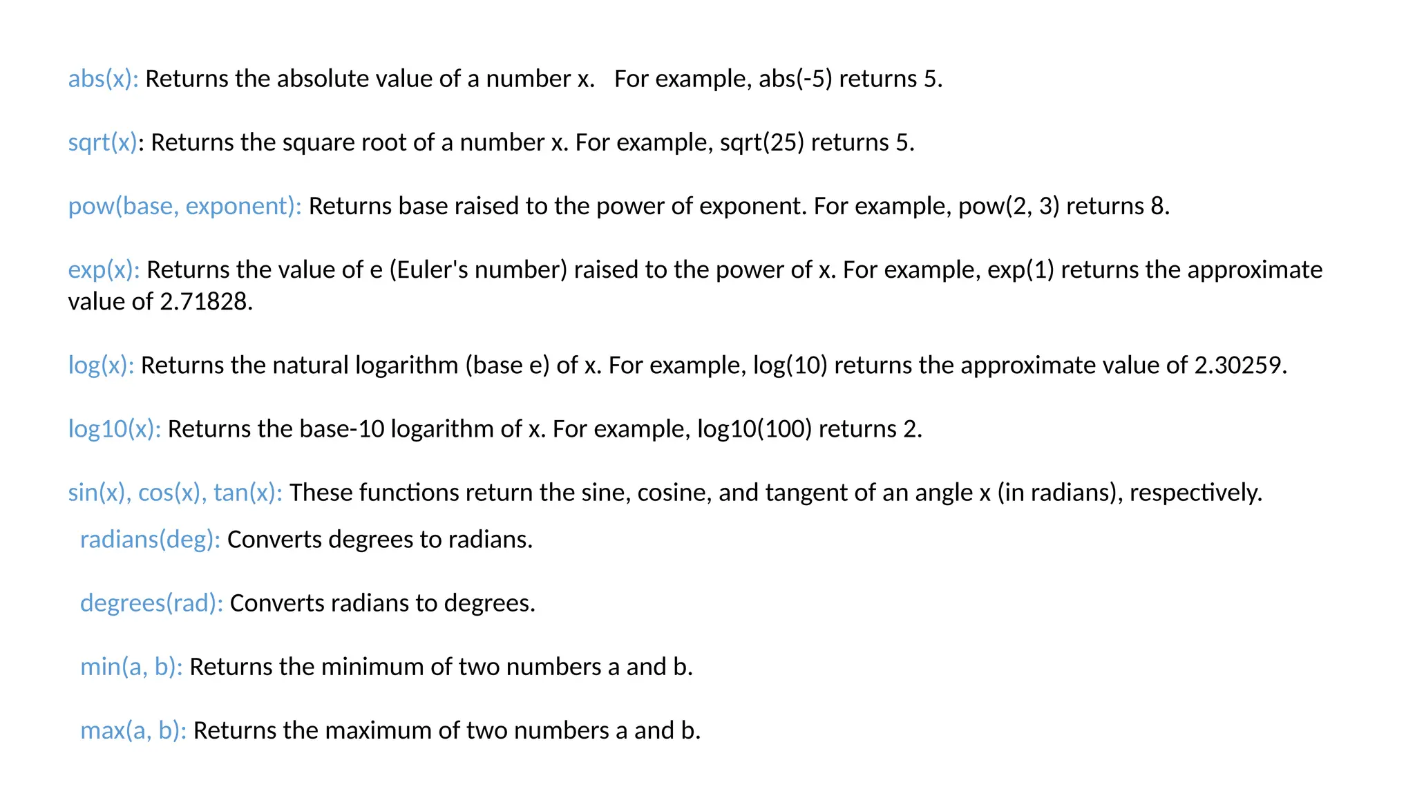 abs(x): Returns the absolute value of a number x. For example, abs(-5) returns 5. sqrt(x): Returns the square root of a number x. For example, sqrt(25) returns 5. pow(base, exponent): Returns base raised to the power of exponent. For example, pow(2, 3) returns 8. exp(x): Returns the value of e (Euler's number) raised to the power of x. For example, exp(1) returns the approximate value of 2.71828. log(x): Returns the natural logarithm (base e) of x. For example, log(10) returns the approximate value of 2.30259. log10(x): Returns the base-10 logarithm of x. For example, log10(100) returns 2. sin(x), cos(x), tan(x): These functions return the sine, cosine, and tangent of an angle x (in radians), respectively. radians(deg): Converts degrees to radians. degrees(rad): Converts radians to degrees. min(a, b): Returns the minimum of two numbers a and b. max(a, b): Returns the maximum of two numbers a and b. 