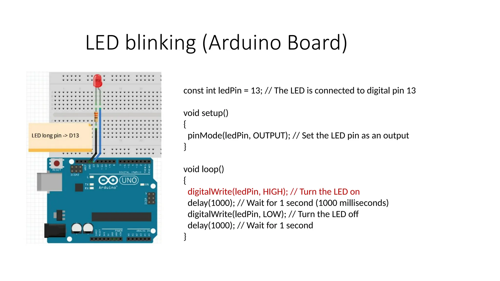 LED blinking (Arduino Board) const int ledPin = 13; // The LED is connected to digital pin 13 void setup() { pinMode(ledPin, OUTPUT); // Set the LED pin as an output } void loop() { digitalWrite(ledPin, HIGH); // Turn the LED on delay(1000); // Wait for 1 second (1000 milliseconds) digitalWrite(ledPin, LOW); // Turn the LED off delay(1000); // Wait for 1 second } 