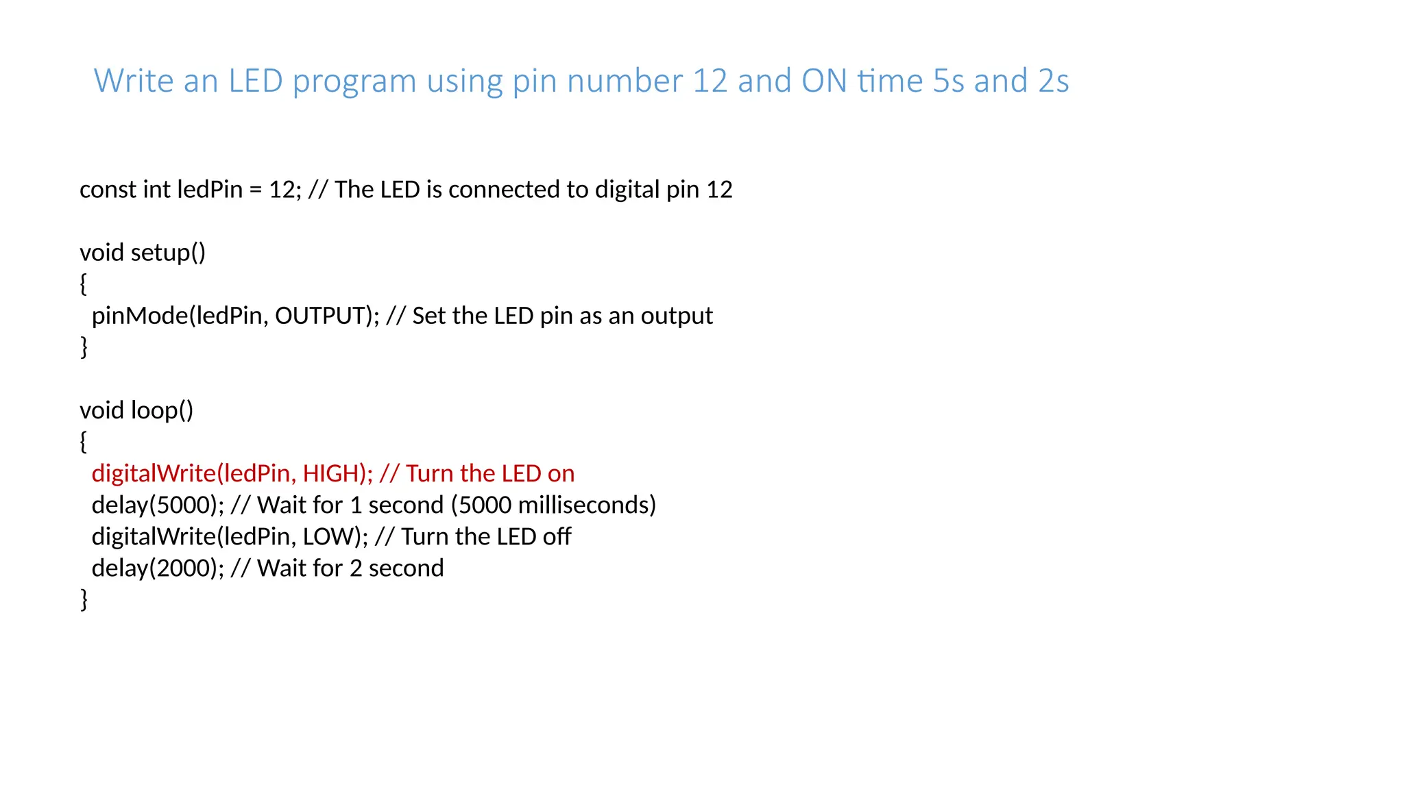 Write an LED program using pin number 12 and ON time 5s and 2s const int ledPin = 12; // The LED is connected to digital pin 12 void setup() { pinMode(ledPin, OUTPUT); // Set the LED pin as an output } void loop() { digitalWrite(ledPin, HIGH); // Turn the LED on delay(5000); // Wait for 1 second (5000 milliseconds) digitalWrite(ledPin, LOW); // Turn the LED off delay(2000); // Wait for 2 second } 