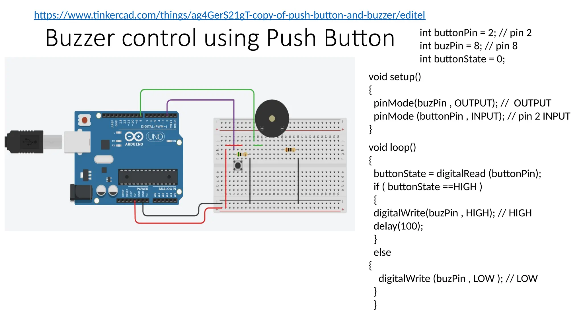 Buzzer control using Push Button int buttonPin = 2; // pin 2 int buzPin = 8; // pin 8 int buttonState = 0; https://www.tinkercad.com/things/ag4GerS21gT-copy-of-push-button-and-buzzer/editel void setup() { pinMode(buzPin , OUTPUT); // OUTPUT pinMode (buttonPin , INPUT); // pin 2 INPUT } void loop() { buttonState = digitalRead (buttonPin); if ( buttonState ==HIGH ) { digitalWrite(buzPin , HIGH); // HIGH delay(100); } else { digitalWrite (buzPin , LOW ); // LOW } } 