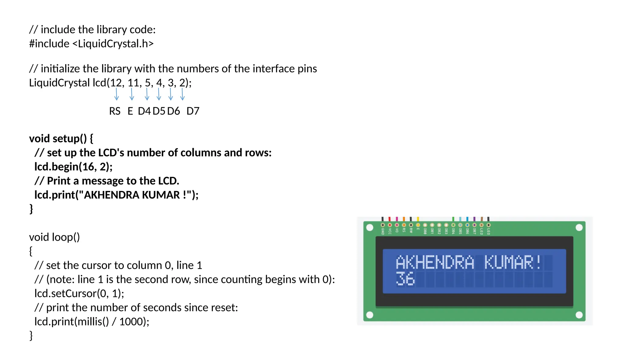 // include the library code: #include <LiquidCrystal.h> // initialize the library with the numbers of the interface pins LiquidCrystal lcd(12, 11, 5, 4, 3, 2); void setup() { // set up the LCD's number of columns and rows: lcd.begin(16, 2); // Print a message to the LCD. lcd.print("AKHENDRA KUMAR !"); } void loop() { // set the cursor to column 0, line 1 // (note: line 1 is the second row, since counting begins with 0): lcd.setCursor(0, 1); // print the number of seconds since reset: lcd.print(millis() / 1000); } RS E D4D5D6 D7 