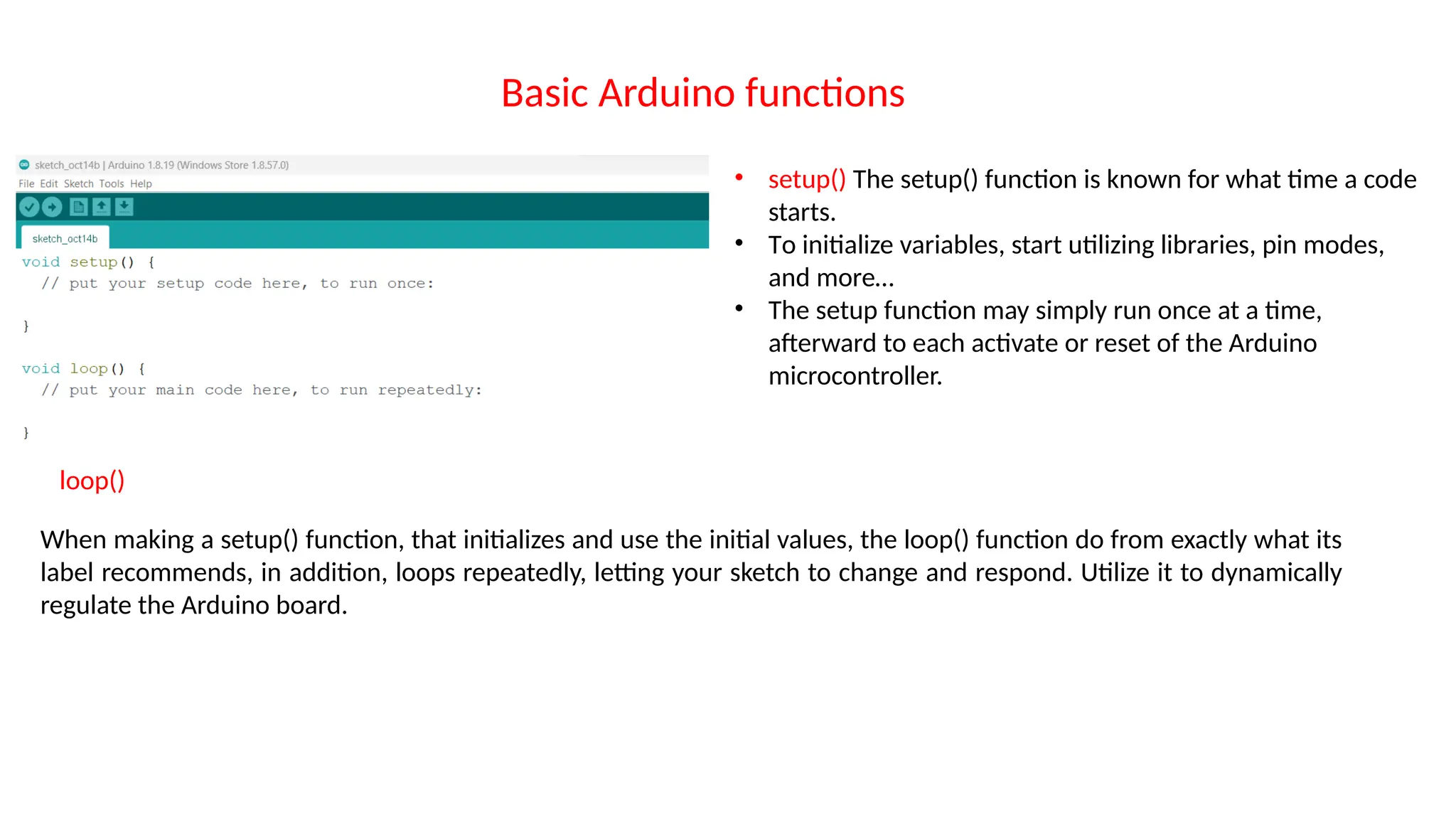 Basic Arduino functions • setup() The setup() function is known for what time a code starts. • To initialize variables, start utilizing libraries, pin modes, and more… • The setup function may simply run once at a time, afterward to each activate or reset of the Arduino microcontroller. loop() When making a setup() function, that initializes and use the initial values, the loop() function do from exactly what its label recommends, in addition, loops repeatedly, letting your sketch to change and respond. Utilize it to dynamically regulate the Arduino board. 