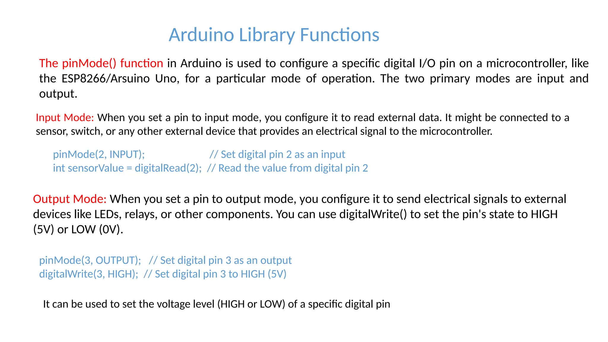Arduino Library Functions The pinMode() function in Arduino is used to configure a specific digital I/O pin on a microcontroller, like the ESP8266/Arsuino Uno, for a particular mode of operation. The two primary modes are input and output. Input Mode: When you set a pin to input mode, you configure it to read external data. It might be connected to a sensor, switch, or any other external device that provides an electrical signal to the microcontroller. pinMode(2, INPUT); // Set digital pin 2 as an input int sensorValue = digitalRead(2); // Read the value from digital pin 2 Output Mode: When you set a pin to output mode, you configure it to send electrical signals to external devices like LEDs, relays, or other components. You can use digitalWrite() to set the pin's state to HIGH (5V) or LOW (0V). pinMode(3, OUTPUT); // Set digital pin 3 as an output digitalWrite(3, HIGH); // Set digital pin 3 to HIGH (5V) It can be used to set the voltage level (HIGH or LOW) of a specific digital pin 