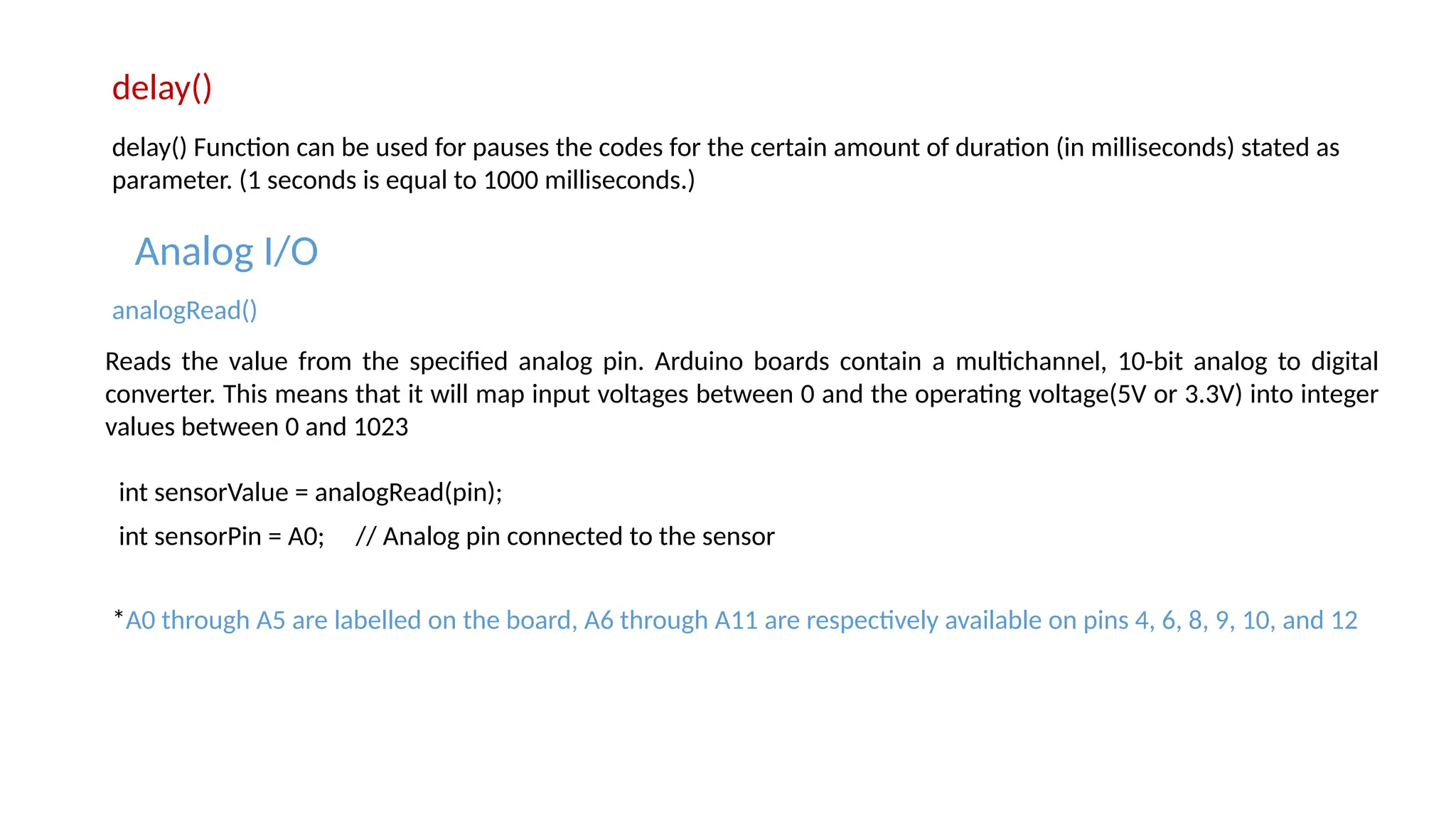 delay() delay() Function can be used for pauses the codes for the certain amount of duration (in milliseconds) stated as parameter. (1 seconds is equal to 1000 milliseconds.) Analog I/O Reads the value from the specified analog pin. Arduino boards contain a multichannel, 10-bit analog to digital converter. This means that it will map input voltages between 0 and the operating voltage(5V or 3.3V) into integer values between 0 and 1023 analogRead() int sensorValue = analogRead(pin); int sensorPin = A0; // Analog pin connected to the sensor *A0 through A5 are labelled on the board, A6 through A11 are respectively available on pins 4, 6, 8, 9, 10, and 12 