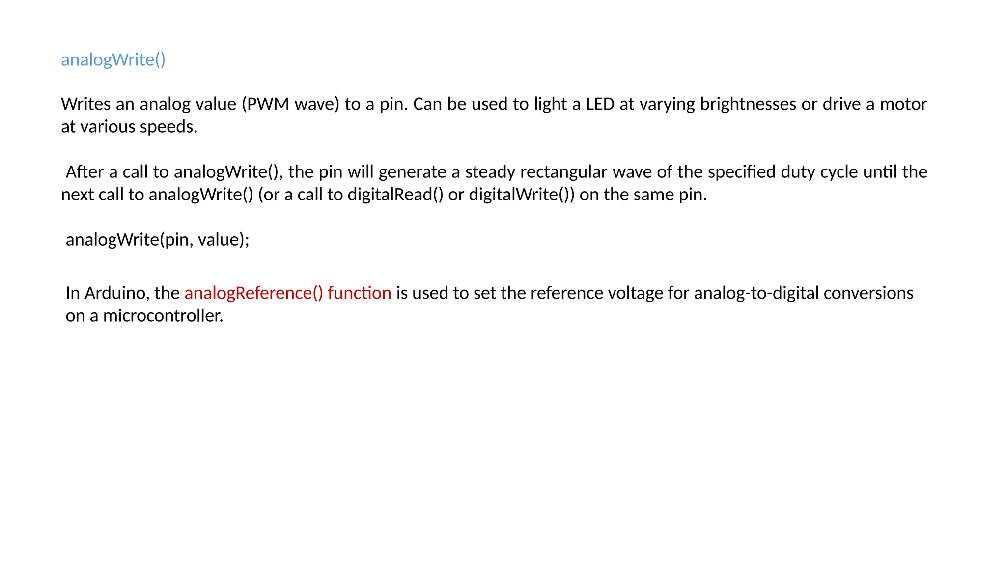 analogWrite() Writes an analog value (PWM wave) to a pin. Can be used to light a LED at varying brightnesses or drive a motor at various speeds. After a call to analogWrite(), the pin will generate a steady rectangular wave of the specified duty cycle until the next call to analogWrite() (or a call to digitalRead() or digitalWrite()) on the same pin. analogWrite(pin, value); In Arduino, the analogReference() function is used to set the reference voltage for analog-to-digital conversions on a microcontroller. 
