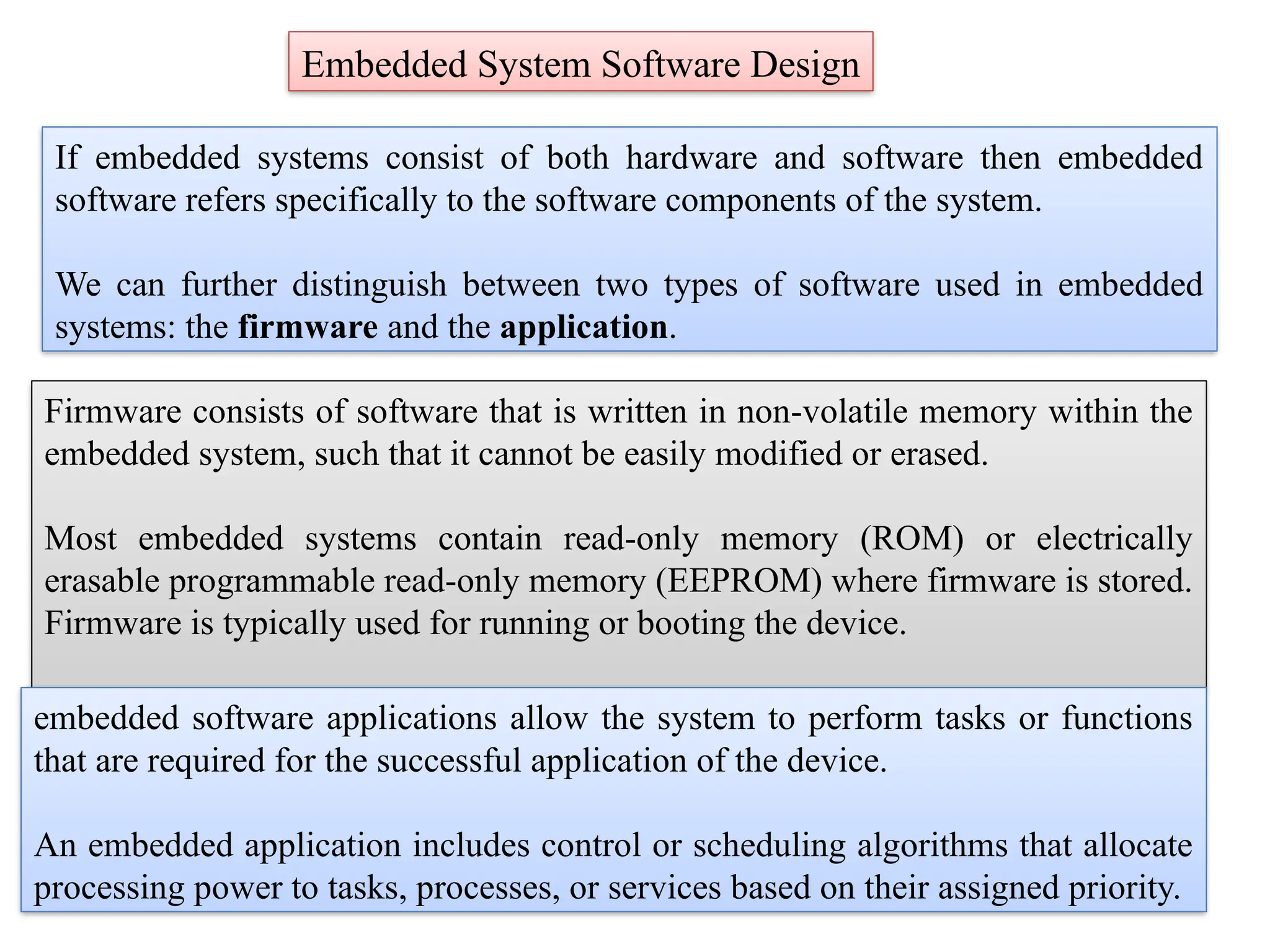 Embedded System Software Design
If embedded systems consist of both hardware and software then embedded
software refers specifically to the software components of the system.
We can further distinguish between two types of software used in embedded
systems: the firmware and the application.
Firmware consists of software that is written in non-volatile memory within the
embedded system, such that it cannot be easily modified or erased.
Most embedded systems contain read-only memory (ROM) or electrically
erasable programmable read-only memory (EEPROM) where firmware is stored.
Firmware is typically used for running or booting the device.
embedded software applications allow the system to perform tasks or functions
that are required for the successful application of the device.
An embedded application includes control or scheduling algorithms that allocate
processing power to tasks, processes, or services based on their assigned priority.
 