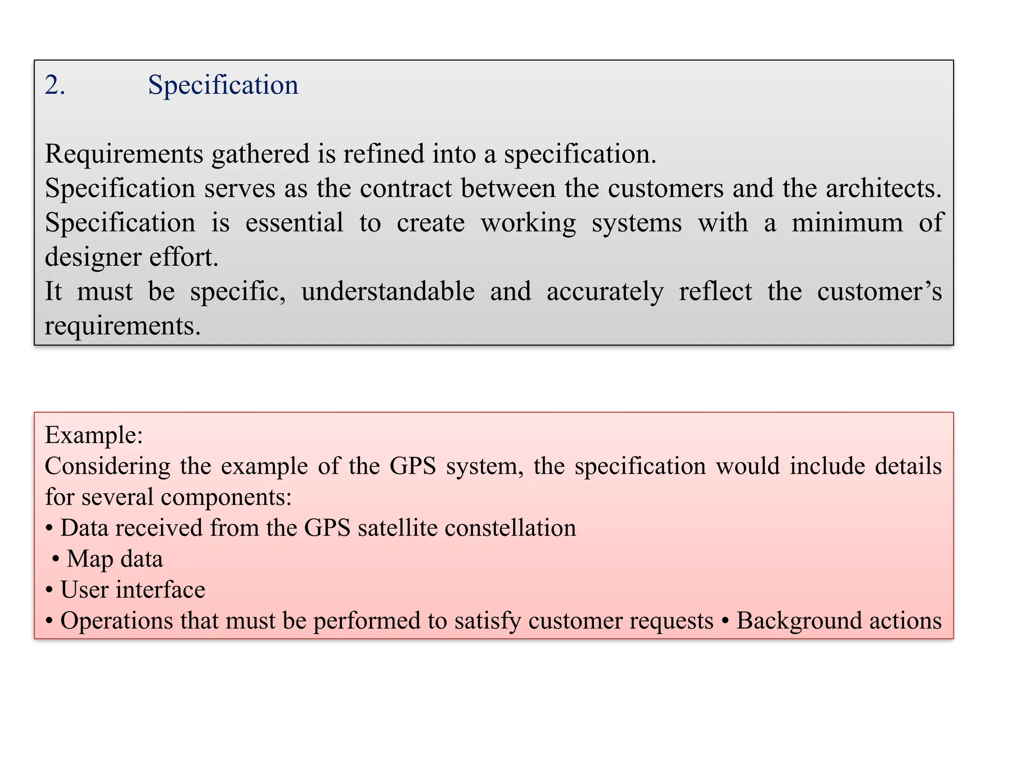 Example:
Considering the example of the GPS system, the specification would include details
for several components:
• Data received from the GPS satellite constellation
• Map data
• User interface
• Operations that must be performed to satisfy customer requests • Background actions
2. Specification
Requirements gathered is refined into a specification.
Specification serves as the contract between the customers and the architects.
Specification is essential to create working systems with a minimum of
designer effort.
It must be specific, understandable and accurately reflect the customer’s
requirements.
 