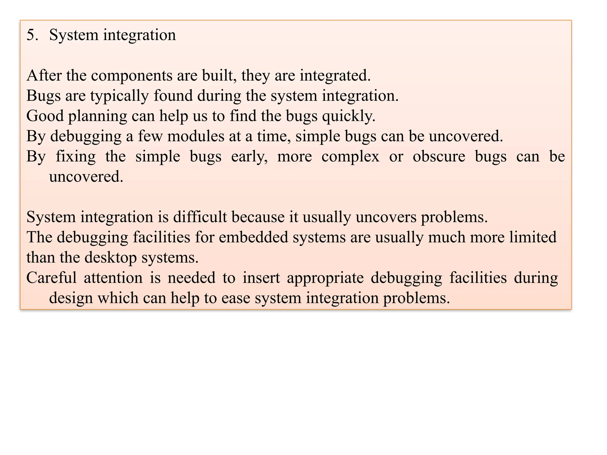 5. System integration
After the components are built, they are integrated.
Bugs are typically found during the system integration.
Good planning can help us to find the bugs quickly.
By debugging a few modules at a time, simple bugs can be uncovered.
By fixing the simple bugs early, more complex or obscure bugs can be
uncovered.
System integration is difficult because it usually uncovers problems.
The debugging facilities for embedded systems are usually much more limited
than the desktop systems.
Careful attention is needed to insert appropriate debugging facilities during
design which can help to ease system integration problems.
 