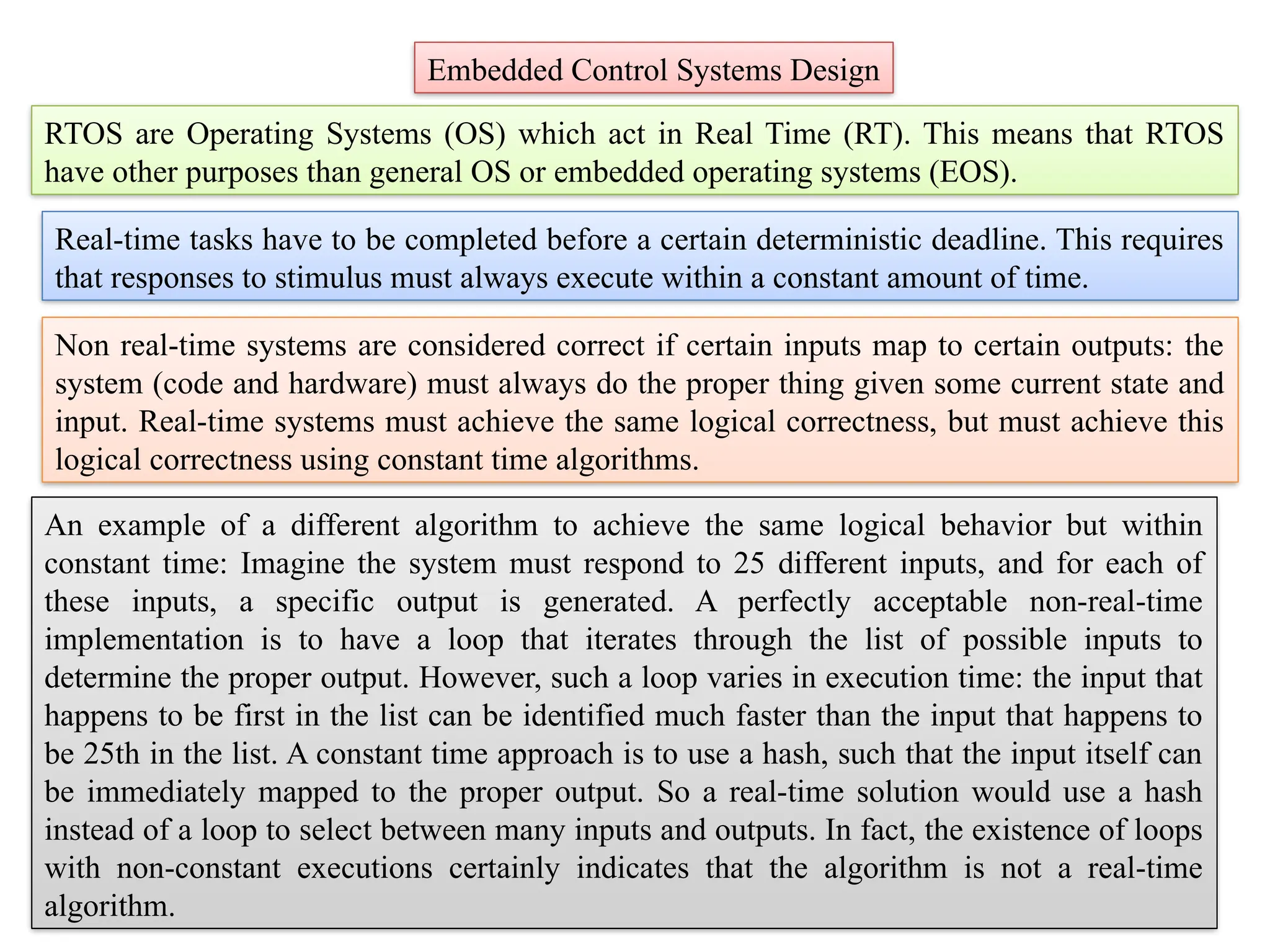 RTOS are Operating Systems (OS) which act in Real Time (RT). This means that RTOS
have other purposes than general OS or embedded operating systems (EOS).
Embedded Control Systems Design
Real-time tasks have to be completed before a certain deterministic deadline. This requires
that responses to stimulus must always execute within a constant amount of time.
Non real-time systems are considered correct if certain inputs map to certain outputs: the
system (code and hardware) must always do the proper thing given some current state and
input. Real-time systems must achieve the same logical correctness, but must achieve this
logical correctness using constant time algorithms.
An example of a different algorithm to achieve the same logical behavior but within
constant time: Imagine the system must respond to 25 different inputs, and for each of
these inputs, a specific output is generated. A perfectly acceptable non-real-time
implementation is to have a loop that iterates through the list of possible inputs to
determine the proper output. However, such a loop varies in execution time: the input that
happens to be first in the list can be identified much faster than the input that happens to
be 25th in the list. A constant time approach is to use a hash, such that the input itself can
be immediately mapped to the proper output. So a real-time solution would use a hash
instead of a loop to select between many inputs and outputs. In fact, the existence of loops
with non-constant executions certainly indicates that the algorithm is not a real-time
algorithm.
 