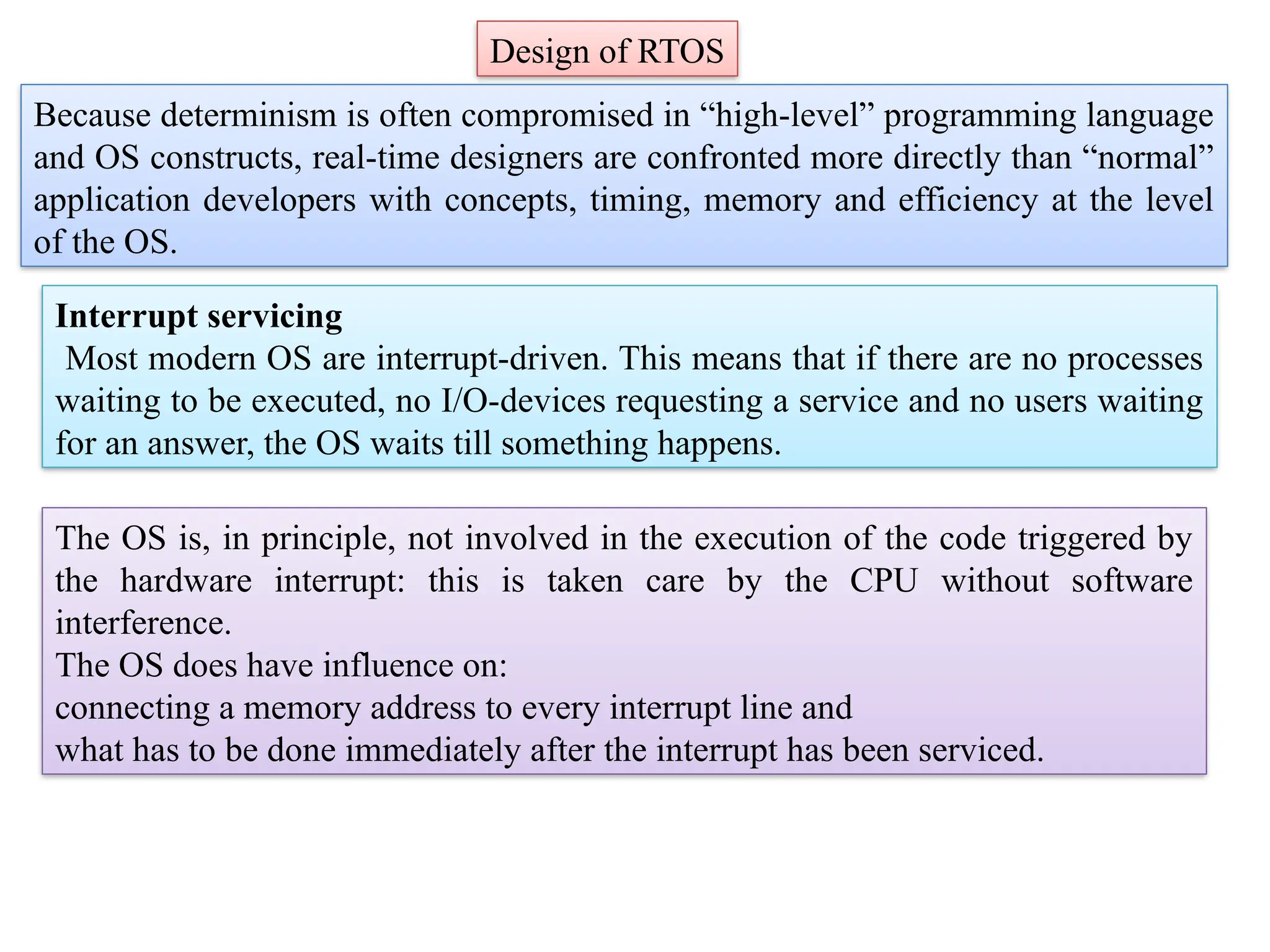 Design of RTOS
Because determinism is often compromised in “high-level” programming language
and OS constructs, real-time designers are confronted more directly than “normal”
application developers with concepts, timing, memory and efficiency at the level
of the OS.
Interrupt servicing
Most modern OS are interrupt-driven. This means that if there are no processes
waiting to be executed, no I/O-devices requesting a service and no users waiting
for an answer, the OS waits till something happens.
The OS is, in principle, not involved in the execution of the code triggered by
the hardware interrupt: this is taken care by the CPU without software
interference.
The OS does have influence on:
connecting a memory address to every interrupt line and
what has to be done immediately after the interrupt has been serviced.
 