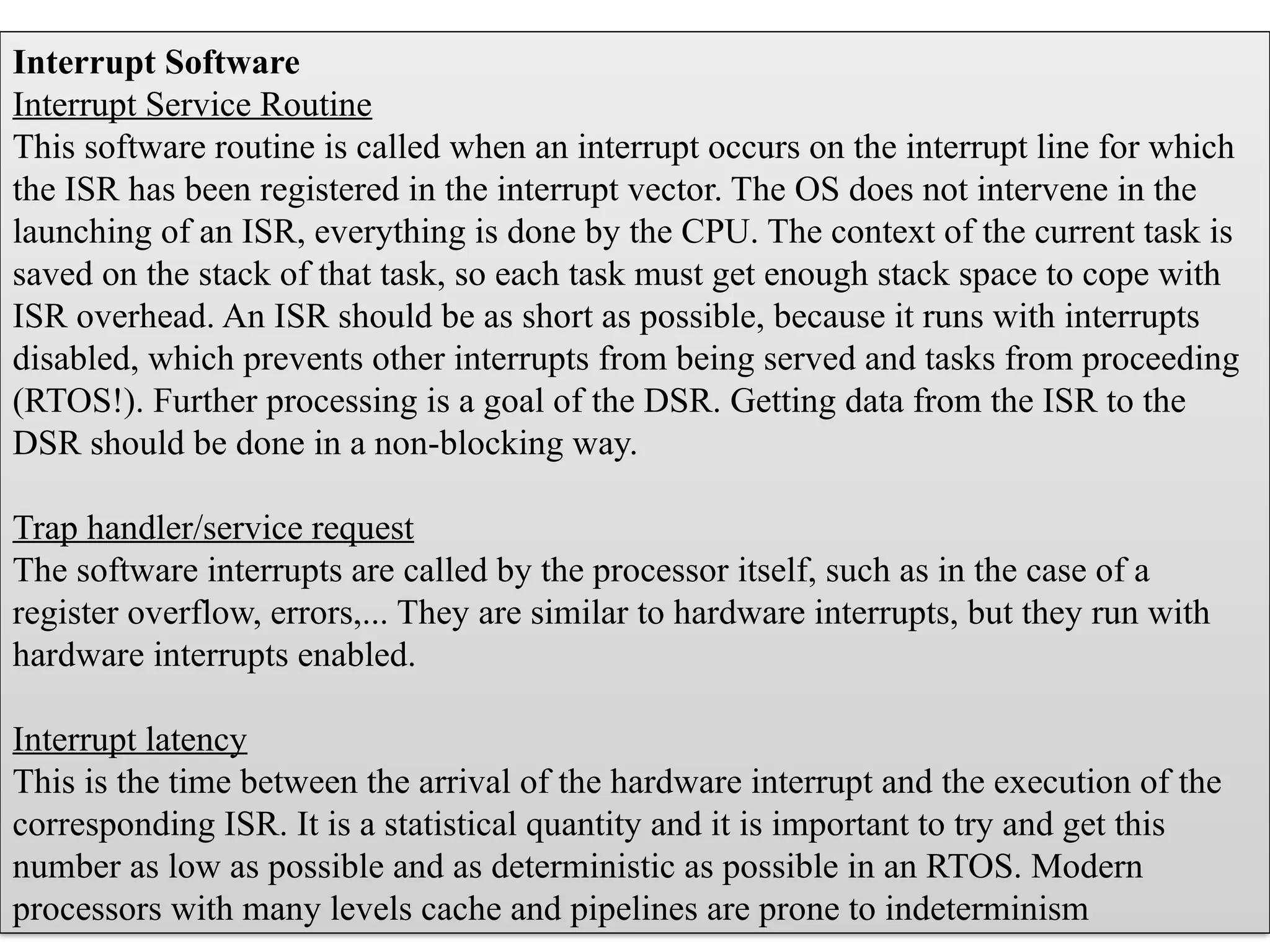 Interrupt Software
Interrupt Service Routine
This software routine is called when an interrupt occurs on the interrupt line for which
the ISR has been registered in the interrupt vector. The OS does not intervene in the
launching of an ISR, everything is done by the CPU. The context of the current task is
saved on the stack of that task, so each task must get enough stack space to cope with
ISR overhead. An ISR should be as short as possible, because it runs with interrupts
disabled, which prevents other interrupts from being served and tasks from proceeding
(RTOS!). Further processing is a goal of the DSR. Getting data from the ISR to the
DSR should be done in a non-blocking way.
Trap handler/service request
The software interrupts are called by the processor itself, such as in the case of a
register overflow, errors,... They are similar to hardware interrupts, but they run with
hardware interrupts enabled.
Interrupt latency
This is the time between the arrival of the hardware interrupt and the execution of the
corresponding ISR. It is a statistical quantity and it is important to try and get this
number as low as possible and as deterministic as possible in an RTOS. Modern
processors with many levels cache and pipelines are prone to indeterminism
 