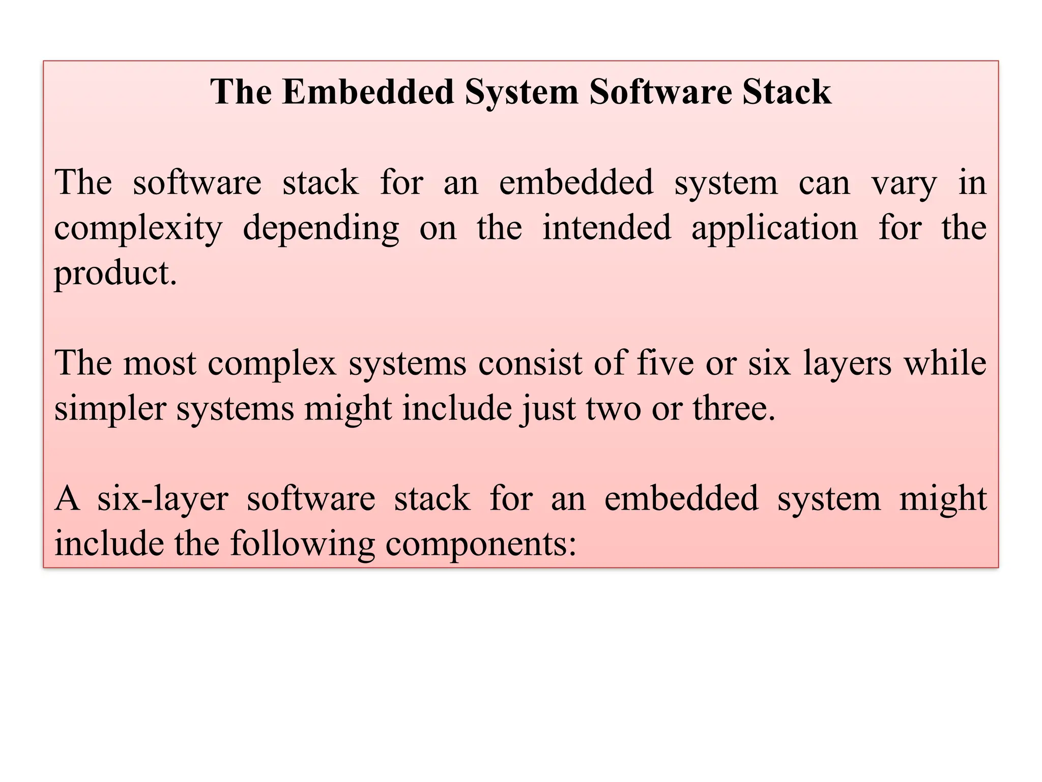 The Embedded System Software Stack
The software stack for an embedded system can vary in
complexity depending on the intended application for the
product.
The most complex systems consist of five or six layers while
simpler systems might include just two or three.
A six-layer software stack for an embedded system might
include the following components:
 