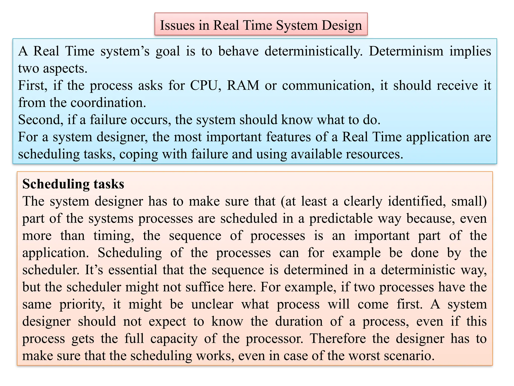 Issues in Real Time System Design
A Real Time system’s goal is to behave deterministically. Determinism implies
two aspects.
First, if the process asks for CPU, RAM or communication, it should receive it
from the coordination.
Second, if a failure occurs, the system should know what to do.
For a system designer, the most important features of a Real Time application are
scheduling tasks, coping with failure and using available resources.
Scheduling tasks
The system designer has to make sure that (at least a clearly identified, small)
part of the systems processes are scheduled in a predictable way because, even
more than timing, the sequence of processes is an important part of the
application. Scheduling of the processes can for example be done by the
scheduler. It’s essential that the sequence is determined in a deterministic way,
but the scheduler might not suffice here. For example, if two processes have the
same priority, it might be unclear what process will come first. A system
designer should not expect to know the duration of a process, even if this
process gets the full capacity of the processor. Therefore the designer has to
make sure that the scheduling works, even in case of the worst scenario.
 