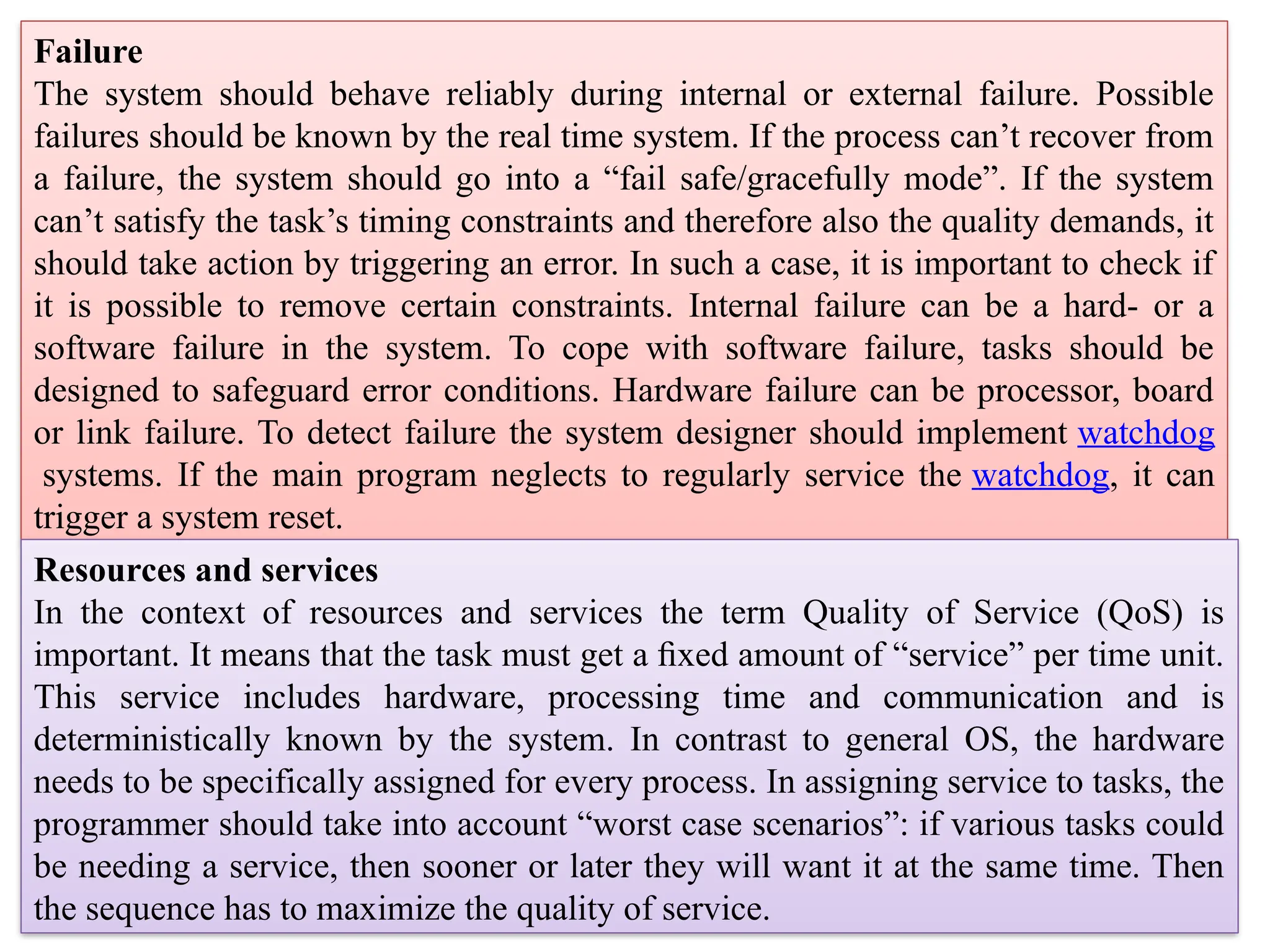 Failure
The system should behave reliably during internal or external failure. Possible
failures should be known by the real time system. If the process can’t recover from
a failure, the system should go into a “fail safe/gracefully mode”. If the system
can’t satisfy the task’s timing constraints and therefore also the quality demands, it
should take action by triggering an error. In such a case, it is important to check if
it is possible to remove certain constraints. Internal failure can be a hard- or a
software failure in the system. To cope with software failure, tasks should be
designed to safeguard error conditions. Hardware failure can be processor, board
or link failure. To detect failure the system designer should implement watchdog
systems. If the main program neglects to regularly service the watchdog, it can
trigger a system reset.
Resources and services
In the context of resources and services the term Quality of Service (QoS) is
important. It means that the task must get a ﬁxed amount of “service” per time unit.
This service includes hardware, processing time and communication and is
deterministically known by the system. In contrast to general OS, the hardware
needs to be specifically assigned for every process. In assigning service to tasks, the
programmer should take into account “worst case scenarios”: if various tasks could
be needing a service, then sooner or later they will want it at the same time. Then
the sequence has to maximize the quality of service.
 